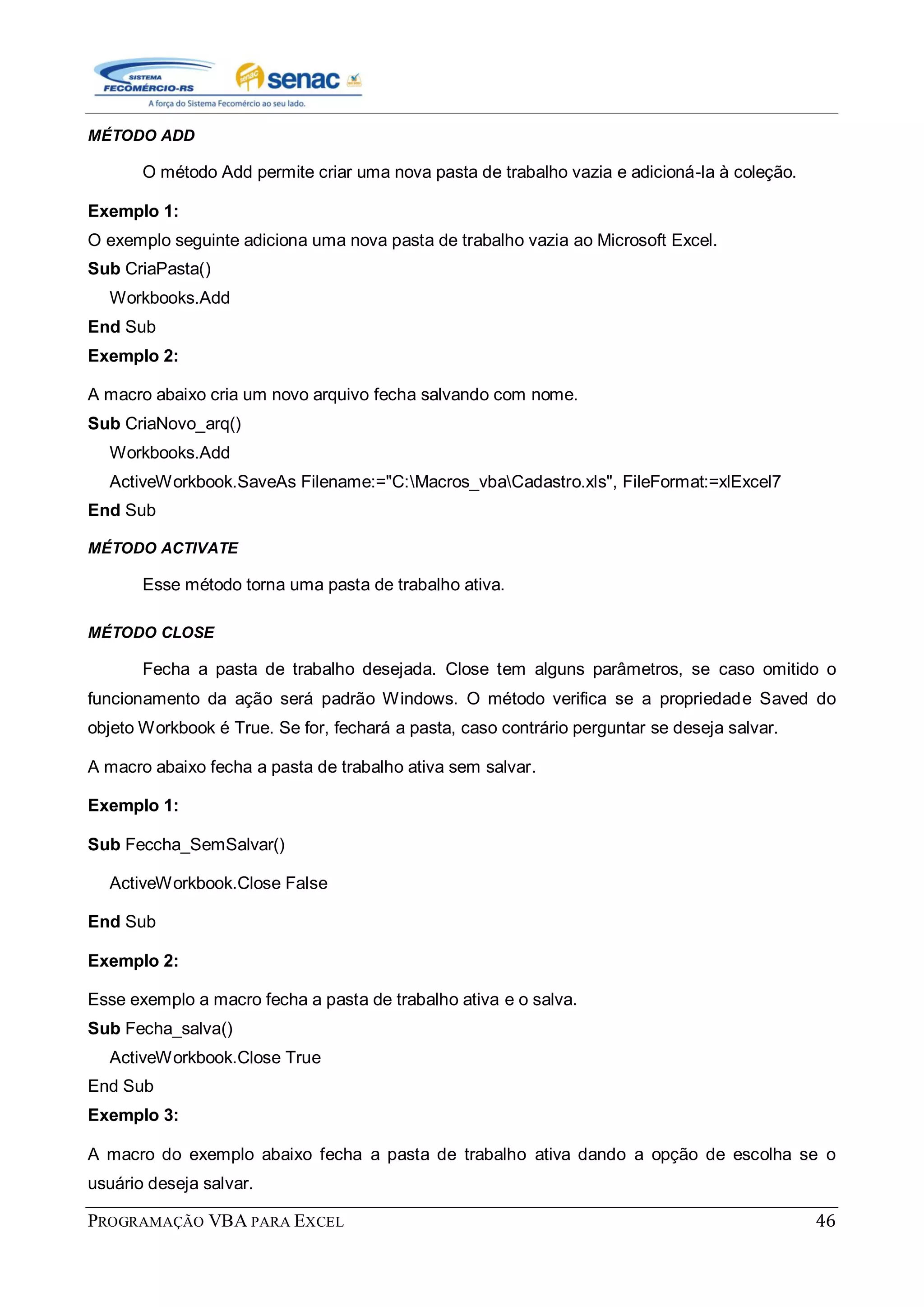 PROGRAMAÇÃO VBA PARA EXCEL 46
MÉTODO ADD
O método Add permite criar uma nova pasta de trabalho vazia e adicioná-la à coleção.
Exemplo 1:
O exemplo seguinte adiciona uma nova pasta de trabalho vazia ao Microsoft Excel.
Sub CriaPasta()
Workbooks.Add
End Sub
Exemplo 2:
A macro abaixo cria um novo arquivo fecha salvando com nome.
Sub CriaNovo_arq()
Workbooks.Add
ActiveWorkbook.SaveAs Filename:="C:Macros_vbaCadastro.xls", FileFormat:=xlExcel7
End Sub
MÉTODO ACTIVATE
Esse método torna uma pasta de trabalho ativa.
MÉTODO CLOSE
Fecha a pasta de trabalho desejada. Close tem alguns parâmetros, se caso omitido o
funcionamento da ação será padrão Windows. O método verifica se a propriedade Saved do
objeto Workbook é True. Se for, fechará a pasta, caso contrário perguntar se deseja salvar.
A macro abaixo fecha a pasta de trabalho ativa sem salvar.
Exemplo 1:
Sub Feccha_SemSalvar()
ActiveWorkbook.Close False
End Sub
Exemplo 2:
Esse exemplo a macro fecha a pasta de trabalho ativa e o salva.
Sub Fecha_salva()
ActiveWorkbook.Close True
End Sub
Exemplo 3:
A macro do exemplo abaixo fecha a pasta de trabalho ativa dando a opção de escolha se o
usuário deseja salvar.
 