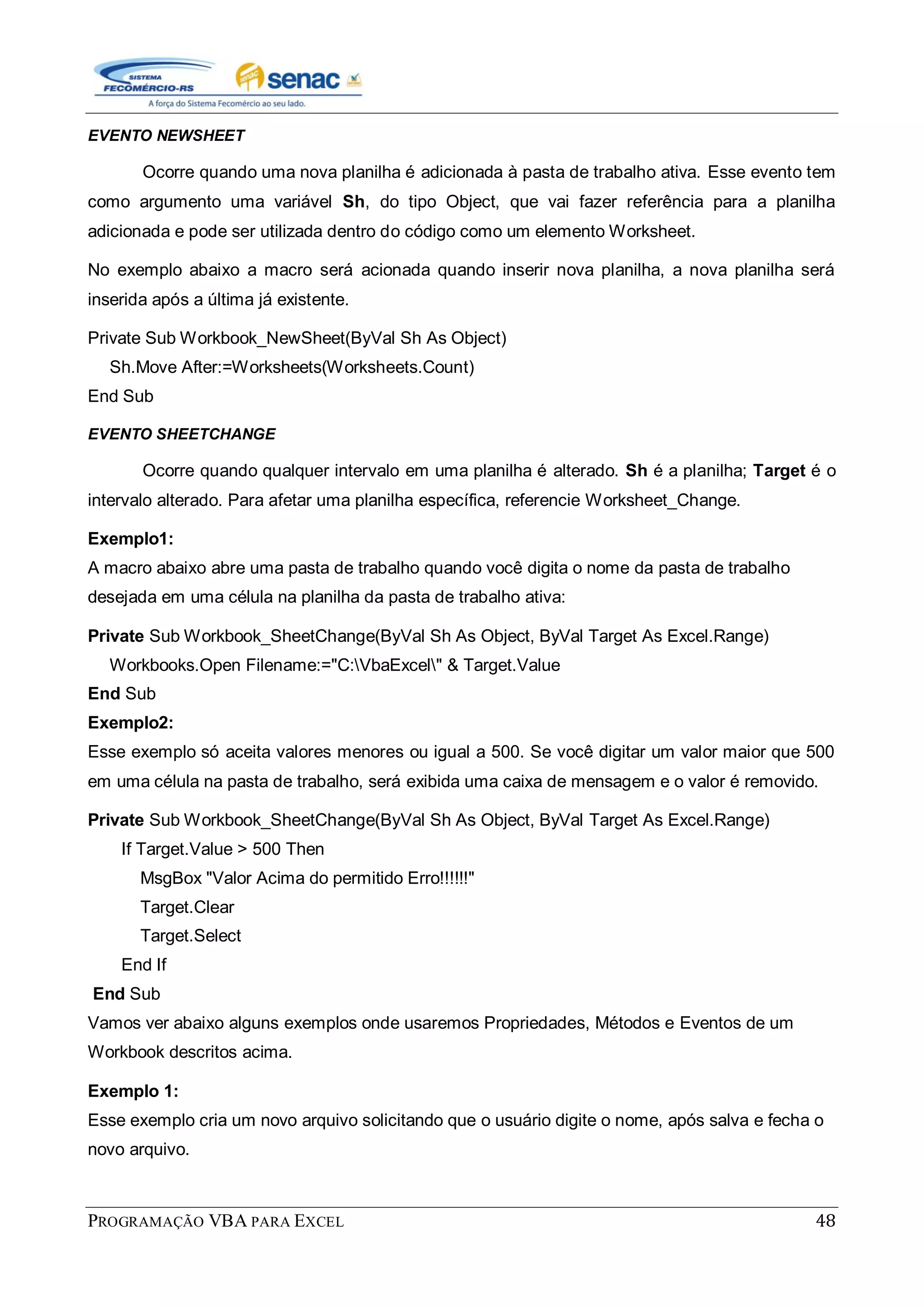 PROGRAMAÇÃO VBA PARA EXCEL 48
EVENTO NEWSHEET
Ocorre quando uma nova planilha é adicionada à pasta de trabalho ativa. Esse evento tem
como argumento uma variável Sh, do tipo Object, que vai fazer referência para a planilha
adicionada e pode ser utilizada dentro do código como um elemento Worksheet.
No exemplo abaixo a macro será acionada quando inserir nova planilha, a nova planilha será
inserida após a última já existente.
Private Sub Workbook_NewSheet(ByVal Sh As Object)
Sh.Move After:=Worksheets(Worksheets.Count)
End Sub
EVENTO SHEETCHANGE
Ocorre quando qualquer intervalo em uma planilha é alterado. Sh é a planilha; Target é o
intervalo alterado. Para afetar uma planilha específica, referencie Worksheet_Change.
Exemplo1:
A macro abaixo abre uma pasta de trabalho quando você digita o nome da pasta de trabalho
desejada em uma célula na planilha da pasta de trabalho ativa:
Private Sub Workbook_SheetChange(ByVal Sh As Object, ByVal Target As Excel.Range)
Workbooks.Open Filename:="C:VbaExcel" & Target.Value
End Sub
Exemplo2:
Esse exemplo só aceita valores menores ou igual a 500. Se você digitar um valor maior que 500
em uma célula na pasta de trabalho, será exibida uma caixa de mensagem e o valor é removido.
Private Sub Workbook_SheetChange(ByVal Sh As Object, ByVal Target As Excel.Range)
If Target.Value > 500 Then
MsgBox "Valor Acima do permitido Erro!!!!!!"
Target.Clear
Target.Select
End If
End Sub
Vamos ver abaixo alguns exemplos onde usaremos Propriedades, Métodos e Eventos de um
Workbook descritos acima.
Exemplo 1:
Esse exemplo cria um novo arquivo solicitando que o usuário digite o nome, após salva e fecha o
novo arquivo.
 