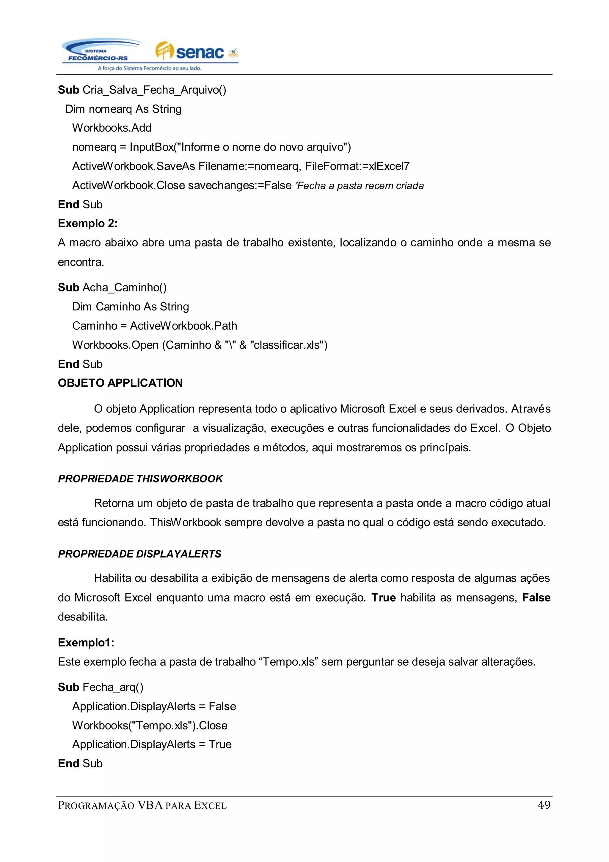 PROGRAMAÇÃO VBA PARA EXCEL 49
Sub Cria_Salva_Fecha_Arquivo()
Dim nomearq As String
Workbooks.Add
nomearq = InputBox("Informe o nome do novo arquivo")
ActiveWorkbook.SaveAs Filename:=nomearq, FileFormat:=xlExcel7
ActiveWorkbook.Close savechanges:=False 'Fecha a pasta recem criada
End Sub
Exemplo 2:
A macro abaixo abre uma pasta de trabalho existente, localizando o caminho onde a mesma se
encontra.
Sub Acha_Caminho()
Dim Caminho As String
Caminho = ActiveWorkbook.Path
Workbooks.Open (Caminho & "" & "classificar.xls")
End Sub
OBJETO APPLICATION
O objeto Application representa todo o aplicativo Microsoft Excel e seus derivados. Através
dele, podemos configurar a visualização, execuções e outras funcionalidades do Excel. O Objeto
Application possui várias propriedades e métodos, aqui mostraremos os princípais.
PROPRIEDADE THISWORKBOOK
Retorna um objeto de pasta de trabalho que representa a pasta onde a macro código atual
está funcionando. ThisWorkbook sempre devolve a pasta no qual o código está sendo executado.
PROPRIEDADE DISPLAYALERTS
Habilita ou desabilita a exibição de mensagens de alerta como resposta de algumas ações
do Microsoft Excel enquanto uma macro está em execução. True habilita as mensagens, False
desabilita.
Exemplo1:
Este exemplo fecha a pasta de trabalho “Tempo.xls” sem perguntar se deseja salvar alterações.
Sub Fecha_arq()
Application.DisplayAlerts = False
Workbooks("Tempo.xls").Close
Application.DisplayAlerts = True
End Sub
 