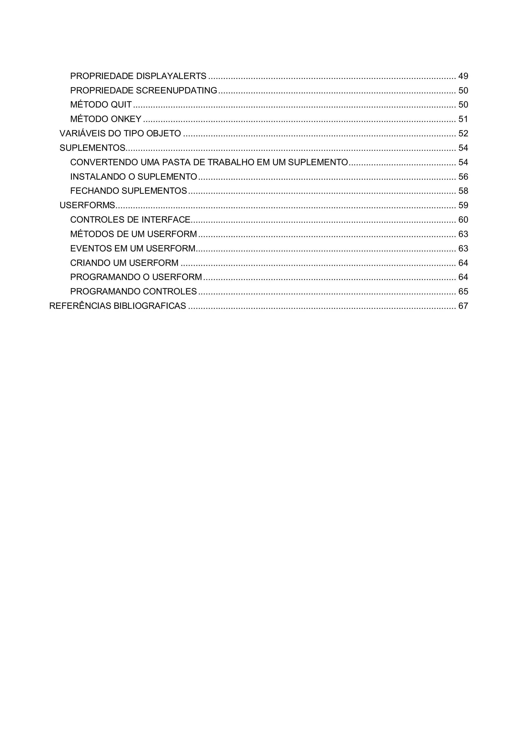 PROPRIEDADE DISPLAYALERTS ................................................................................................... 49
PROPRIEDADE SCREENUPDATING............................................................................................... 50
MÉTODO QUIT................................................................................................................................. 50
MÉTODO ONKEY ............................................................................................................................. 51
VARIÁVEIS DO TIPO OBJETO ............................................................................................................. 52
SUPLEMENTOS.................................................................................................................................... 54
CONVERTENDO UMA PASTA DE TRABALHO EM UM SUPLEMENTO........................................... 54
INSTALANDO O SUPLEMENTO....................................................................................................... 56
FECHANDO SUPLEMENTOS........................................................................................................... 58
USERFORMS........................................................................................................................................ 59
CONTROLES DE INTERFACE.......................................................................................................... 60
MÉTODOS DE UM USERFORM....................................................................................................... 63
EVENTOS EM UM USERFORM........................................................................................................ 63
CRIANDO UM USERFORM .............................................................................................................. 64
PROGRAMANDO O USERFORM..................................................................................................... 64
PROGRAMANDO CONTROLES....................................................................................................... 65
REFERÊNCIAS BIBLIOGRAFICAS ........................................................................................................... 67
 