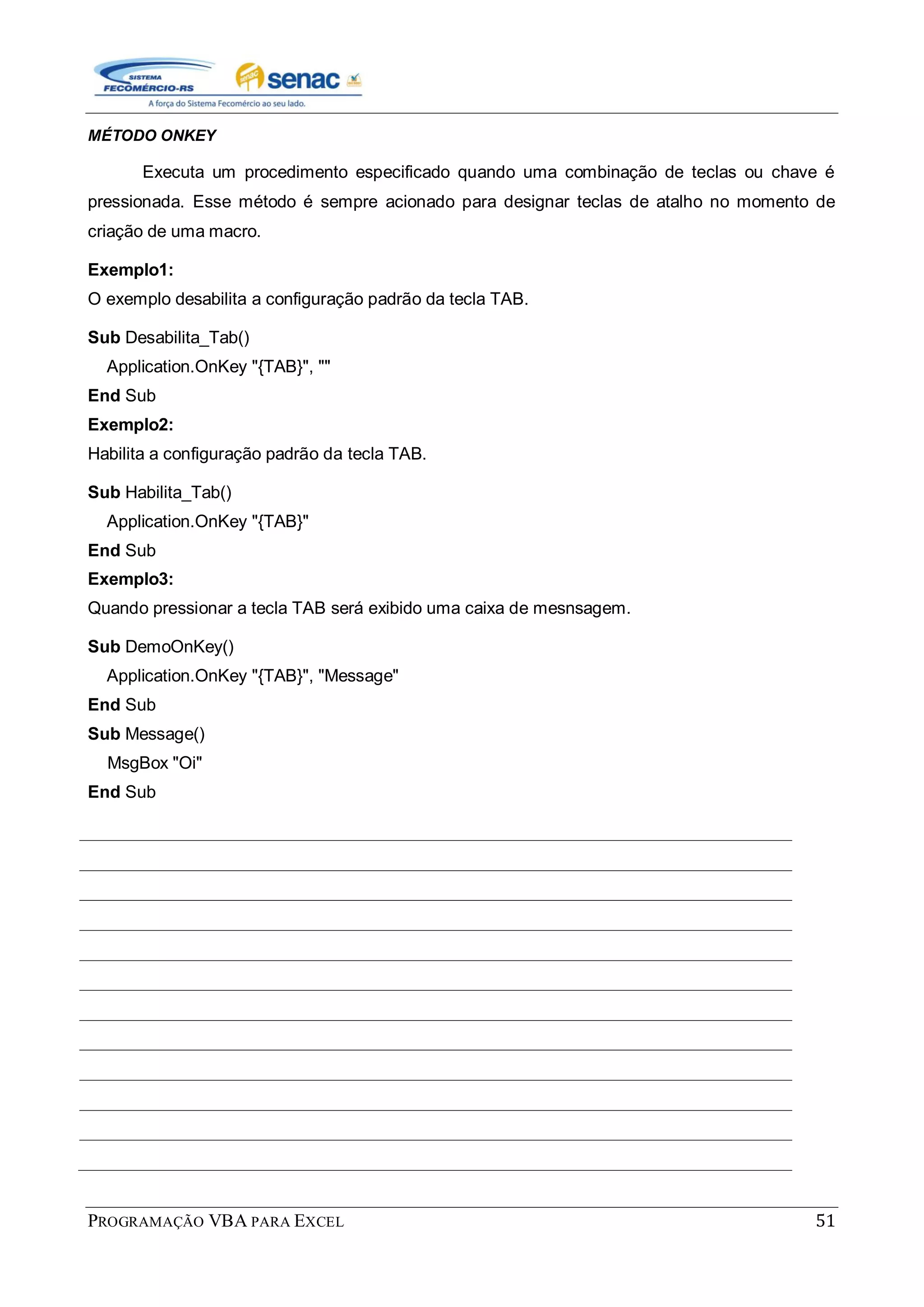 PROGRAMAÇÃO VBA PARA EXCEL 51
MÉTODO ONKEY
Executa um procedimento especificado quando uma combinação de teclas ou chave é
pressionada. Esse método é sempre acionado para designar teclas de atalho no momento de
criação de uma macro.
Exemplo1:
O exemplo desabilita a configuração padrão da tecla TAB.
Sub Desabilita_Tab()
Application.OnKey "{TAB}", ""
End Sub
Exemplo2:
Habilita a configuração padrão da tecla TAB.
Sub Habilita_Tab()
Application.OnKey "{TAB}"
End Sub
Exemplo3:
Quando pressionar a tecla TAB será exibido uma caixa de mesnsagem.
Sub DemoOnKey()
Application.OnKey "{TAB}", "Message"
End Sub
Sub Message()
MsgBox "Oi"
End Sub
 