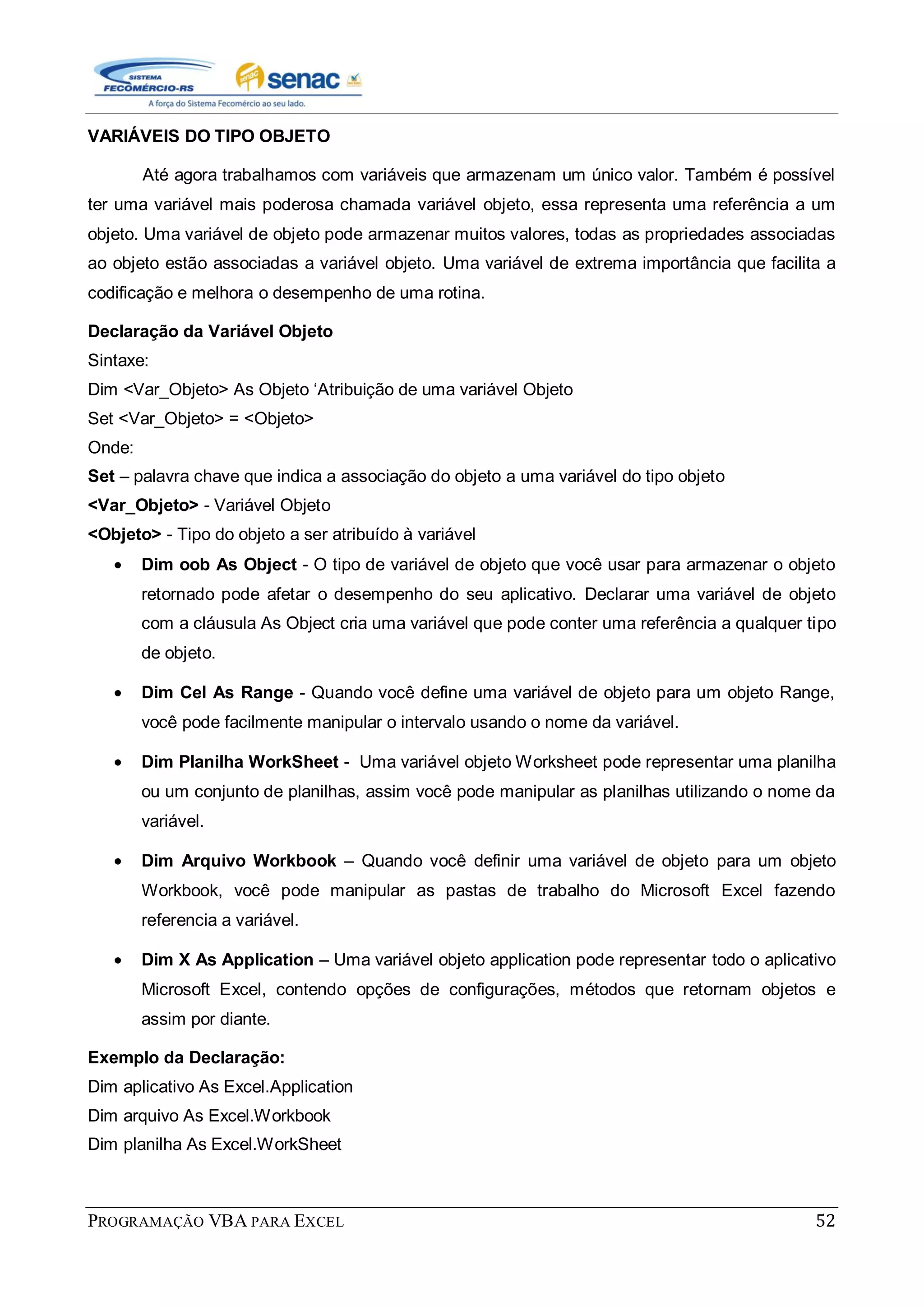 PROGRAMAÇÃO VBA PARA EXCEL 52
VARIÁVEIS DO TIPO OBJETO
Até agora trabalhamos com variáveis que armazenam um único valor. Também é possível
ter uma variável mais poderosa chamada variável objeto, essa representa uma referência a um
objeto. Uma variável de objeto pode armazenar muitos valores, todas as propriedades associadas
ao objeto estão associadas a variável objeto. Uma variável de extrema importância que facilita a
codificação e melhora o desempenho de uma rotina.
Declaração da Variável Objeto
Sintaxe:
Dim <Var_Objeto> As Objeto „Atribuição de uma variável Objeto
Set <Var_Objeto> = <Objeto>
Onde:
Set – palavra chave que indica a associação do objeto a uma variável do tipo objeto
<Var_Objeto> - Variável Objeto
<Objeto> - Tipo do objeto a ser atribuído à variável
Dim oob As Object - O tipo de variável de objeto que você usar para armazenar o objeto
retornado pode afetar o desempenho do seu aplicativo. Declarar uma variável de objeto
com a cláusula As Object cria uma variável que pode conter uma referência a qualquer tipo
de objeto.
Dim Cel As Range - Quando você define uma variável de objeto para um objeto Range,
você pode facilmente manipular o intervalo usando o nome da variável.
Dim Planilha WorkSheet - Uma variável objeto Worksheet pode representar uma planilha
ou um conjunto de planilhas, assim você pode manipular as planilhas utilizando o nome da
variável.
Dim Arquivo Workbook – Quando você definir uma variável de objeto para um objeto
Workbook, você pode manipular as pastas de trabalho do Microsoft Excel fazendo
referencia a variável.
Dim X As Application – Uma variável objeto application pode representar todo o aplicativo
Microsoft Excel, contendo opções de configurações, métodos que retornam objetos e
assim por diante.
Exemplo da Declaração:
Dim aplicativo As Excel.Application
Dim arquivo As Excel.Workbook
Dim planilha As Excel.WorkSheet
 