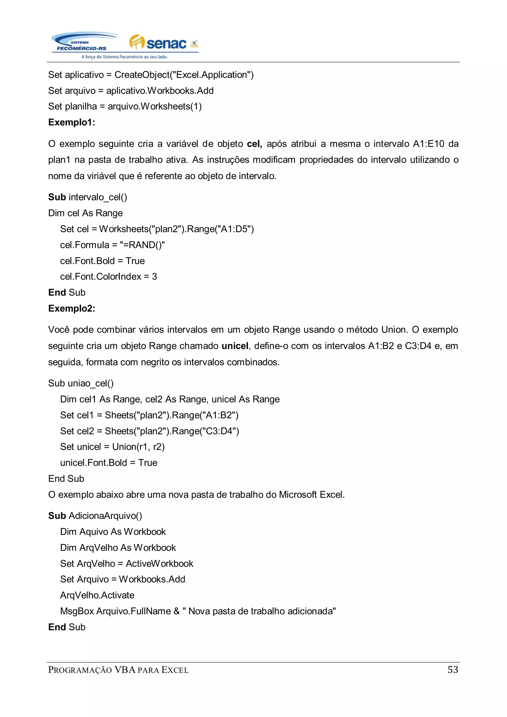 PROGRAMAÇÃO VBA PARA EXCEL 53
Set aplicativo = CreateObject("Excel.Application")
Set arquivo = aplicativo.Workbooks.Add
Set planilha = arquivo.Worksheets(1)
Exemplo1:
O exemplo seguinte cria a variável de objeto cel, após atribui a mesma o intervalo A1:E10 da
plan1 na pasta de trabalho ativa. As instruções modificam propriedades do intervalo utilizando o
nome da viriável que é referente ao objeto de intervalo.
Sub intervalo_cel()
Dim cel As Range
Set cel = Worksheets("plan2").Range("A1:D5")
cel.Formula = "=RAND()"
cel.Font.Bold = True
cel.Font.ColorIndex = 3
End Sub
Exemplo2:
Você pode combinar vários intervalos em um objeto Range usando o método Union. O exemplo
seguinte cria um objeto Range chamado unicel, define-o com os intervalos A1:B2 e C3:D4 e, em
seguida, formata com negrito os intervalos combinados.
Sub uniao_cel()
Dim cel1 As Range, cel2 As Range, unicel As Range
Set cel1 = Sheets("plan2").Range("A1:B2")
Set cel2 = Sheets("plan2").Range("C3:D4")
Set unicel = Union(r1, r2)
unicel.Font.Bold = True
End Sub
O exemplo abaixo abre uma nova pasta de trabalho do Microsoft Excel.
Sub AdicionaArquivo()
Dim Aquivo As Workbook
Dim ArqVelho As Workbook
Set ArqVelho = ActiveWorkbook
Set Arquivo = Workbooks.Add
ArqVelho.Activate
MsgBox Arquivo.FullName & " Nova pasta de trabalho adicionada"
End Sub
 