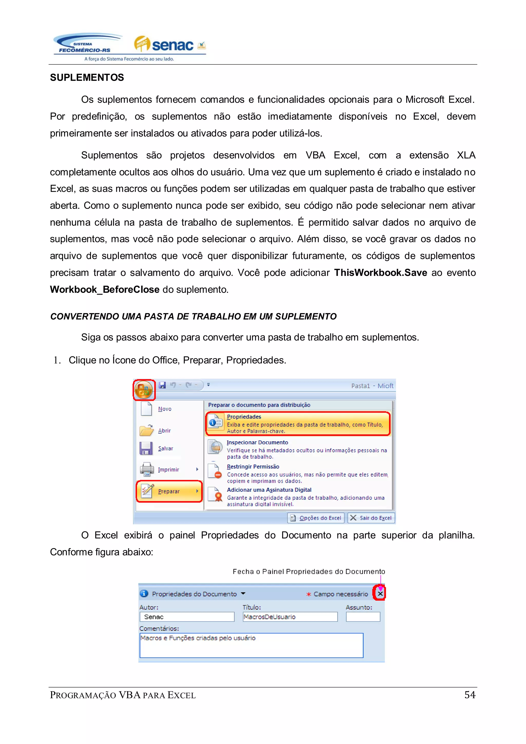 PROGRAMAÇÃO VBA PARA EXCEL 54
SUPLEMENTOS
Os suplementos fornecem comandos e funcionalidades opcionais para o Microsoft Excel.
Por predefinição, os suplementos não estão imediatamente disponíveis no Excel, devem
primeiramente ser instalados ou ativados para poder utilizá-los.
Suplementos são projetos desenvolvidos em VBA Excel, com a extensão XLA
completamente ocultos aos olhos do usuário. Uma vez que um suplemento é criado e instalado no
Excel, as suas macros ou funções podem ser utilizadas em qualquer pasta de trabalho que estiver
aberta. Como o suplemento nunca pode ser exibido, seu código não pode selecionar nem ativar
nenhuma célula na pasta de trabalho de suplementos. É permitido salvar dados no arquivo de
suplementos, mas você não pode selecionar o arquivo. Além disso, se você gravar os dados no
arquivo de suplementos que você quer disponibilizar futuramente, os códigos de suplementos
precisam tratar o salvamento do arquivo. Você pode adicionar ThisWorkbook.Save ao evento
Workbook_BeforeClose do suplemento.
CONVERTENDO UMA PASTA DE TRABALHO EM UM SUPLEMENTO
Siga os passos abaixo para converter uma pasta de trabalho em suplementos.
1. Clique no Ícone do Office, Preparar, Propriedades.
O Excel exibirá o painel Propriedades do Documento na parte superior da planilha.
Conforme figura abaixo:
 