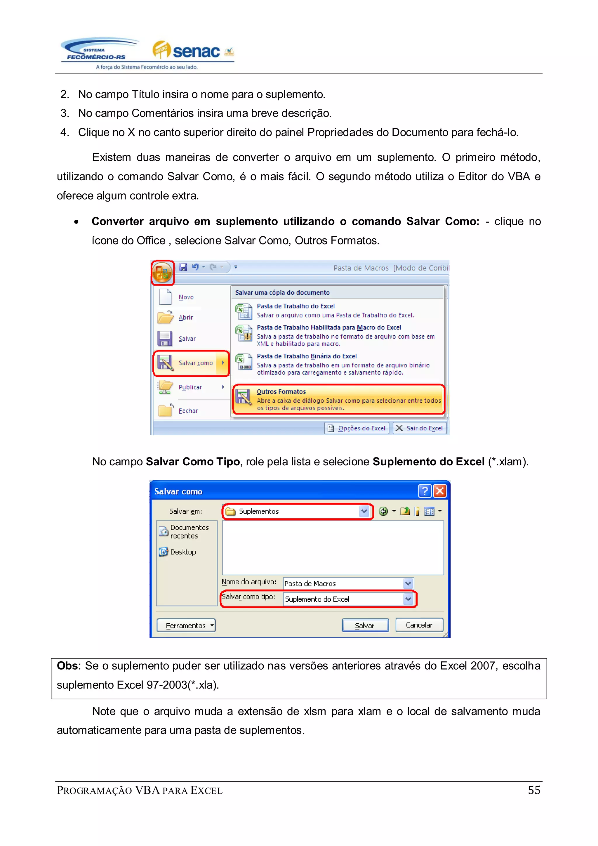 PROGRAMAÇÃO VBA PARA EXCEL 55
2. No campo Título insira o nome para o suplemento.
3. No campo Comentários insira uma breve descrição.
4. Clique no X no canto superior direito do painel Propriedades do Documento para fechá-lo.
Existem duas maneiras de converter o arquivo em um suplemento. O primeiro método,
utilizando o comando Salvar Como, é o mais fácil. O segundo método utiliza o Editor do VBA e
oferece algum controle extra.
Converter arquivo em suplemento utilizando o comando Salvar Como: - clique no
ícone do Office , selecione Salvar Como, Outros Formatos.
No campo Salvar Como Tipo, role pela lista e selecione Suplemento do Excel (*.xlam).
Obs: Se o suplemento puder ser utilizado nas versões anteriores através do Excel 2007, escolha
suplemento Excel 97-2003(*.xla).
Note que o arquivo muda a extensão de xlsm para xlam e o local de salvamento muda
automaticamente para uma pasta de suplementos.
 