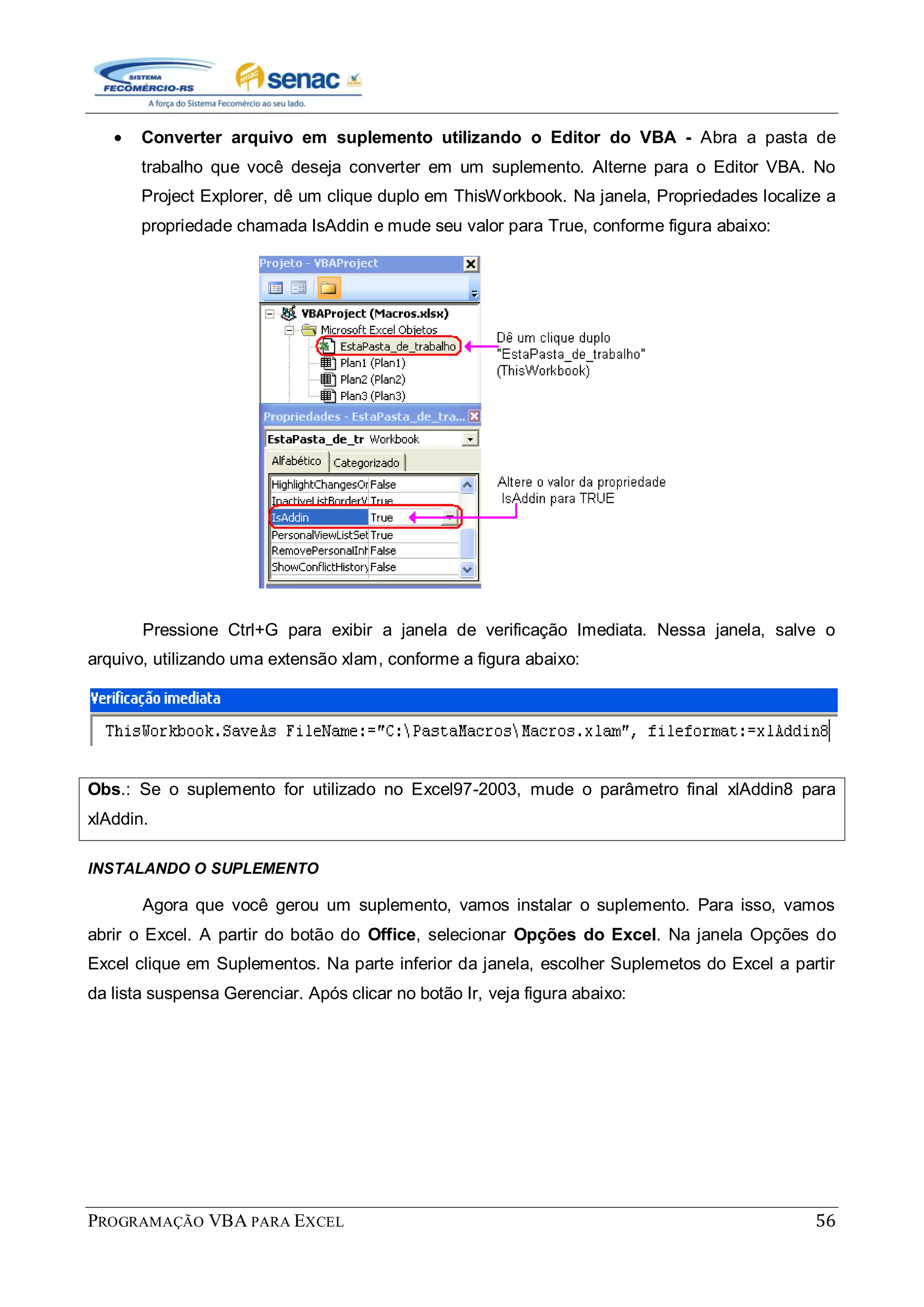 PROGRAMAÇÃO VBA PARA EXCEL 56
Converter arquivo em suplemento utilizando o Editor do VBA - Abra a pasta de
trabalho que você deseja converter em um suplemento. Alterne para o Editor VBA. No
Project Explorer, dê um clique duplo em ThisWorkbook. Na janela, Propriedades localize a
propriedade chamada IsAddin e mude seu valor para True, conforme figura abaixo:
Pressione Ctrl+G para exibir a janela de verificação Imediata. Nessa janela, salve o
arquivo, utilizando uma extensão xlam, conforme a figura abaixo:
Obs.: Se o suplemento for utilizado no Excel97-2003, mude o parâmetro final xlAddin8 para
xlAddin.
INSTALANDO O SUPLEMENTO
Agora que você gerou um suplemento, vamos instalar o suplemento. Para isso, vamos
abrir o Excel. A partir do botão do Office, selecionar Opções do Excel. Na janela Opções do
Excel clique em Suplementos. Na parte inferior da janela, escolher Suplemetos do Excel a partir
da lista suspensa Gerenciar. Após clicar no botão Ir, veja figura abaixo:
 