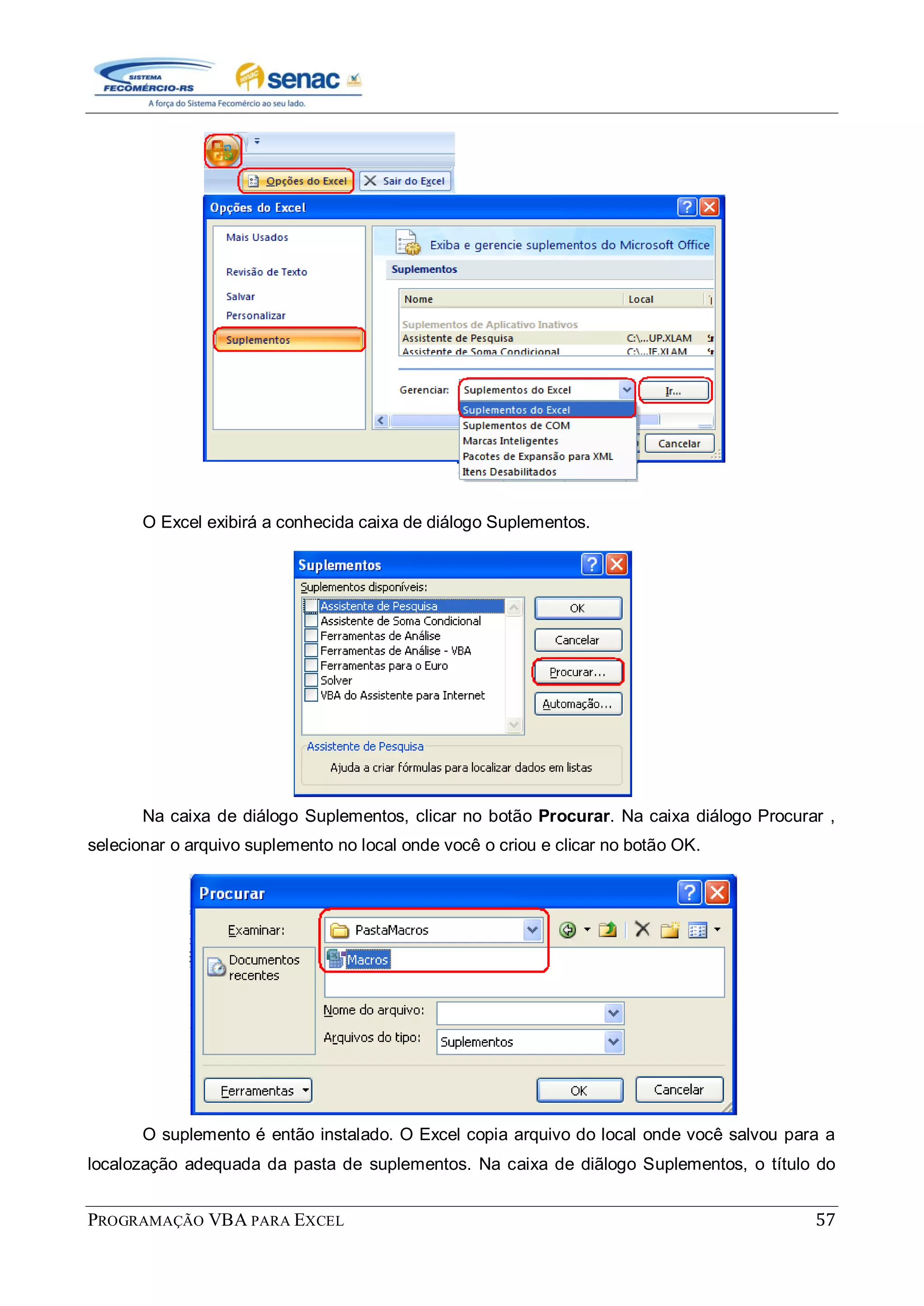 PROGRAMAÇÃO VBA PARA EXCEL 57
O Excel exibirá a conhecida caixa de diálogo Suplementos.
Na caixa de diálogo Suplementos, clicar no botão Procurar. Na caixa diálogo Procurar ,
selecionar o arquivo suplemento no local onde você o criou e clicar no botão OK.
O suplemento é então instalado. O Excel copia arquivo do local onde você salvou para a
localozação adequada da pasta de suplementos. Na caixa de diãlogo Suplementos, o título do
 