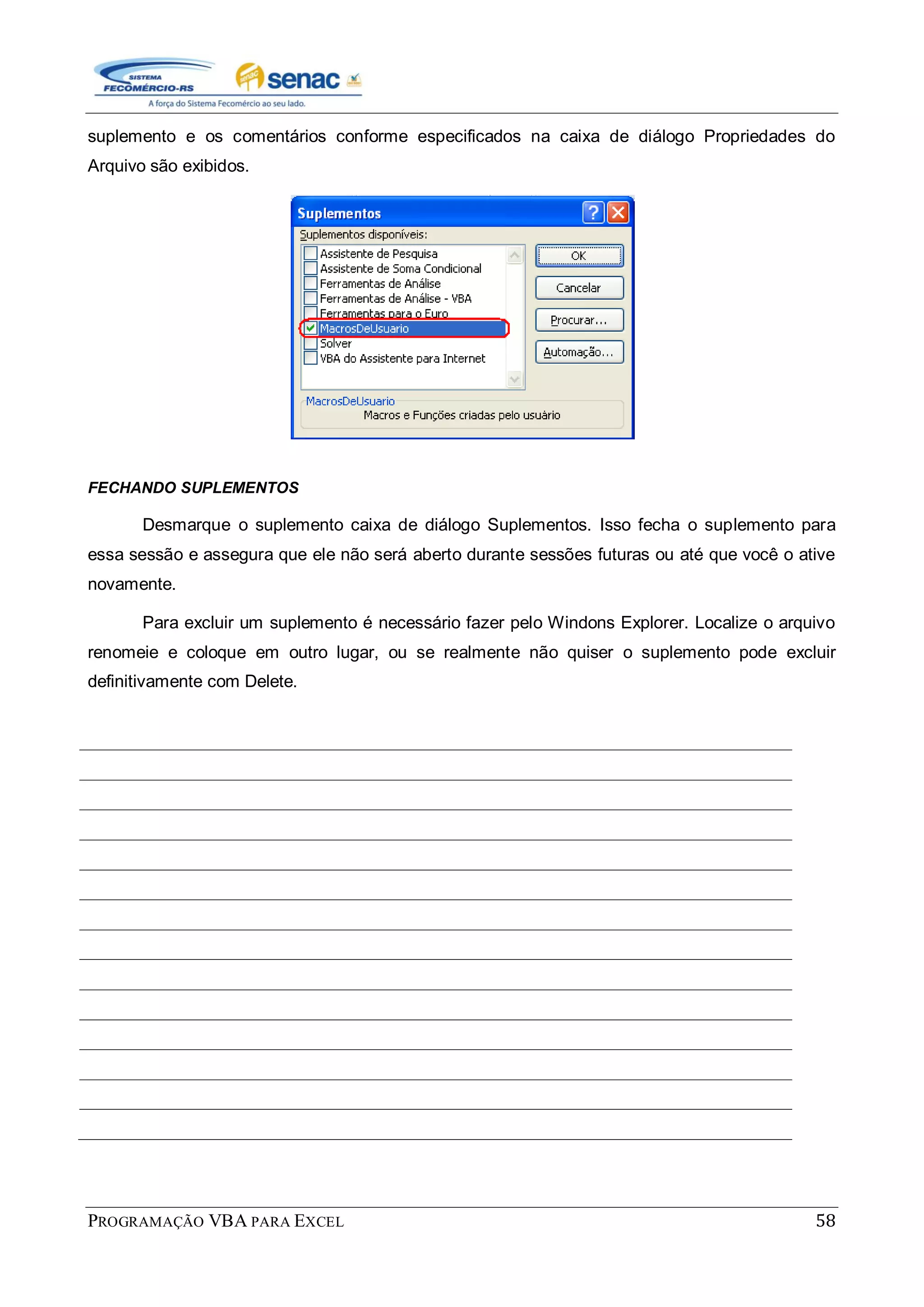 PROGRAMAÇÃO VBA PARA EXCEL 58
suplemento e os comentários conforme especificados na caixa de diálogo Propriedades do
Arquivo são exibidos.
FECHANDO SUPLEMENTOS
Desmarque o suplemento caixa de diálogo Suplementos. Isso fecha o suplemento para
essa sessão e assegura que ele não será aberto durante sessões futuras ou até que você o ative
novamente.
Para excluir um suplemento é necessário fazer pelo Windons Explorer. Localize o arquivo
renomeie e coloque em outro lugar, ou se realmente não quiser o suplemento pode excluir
definitivamente com Delete.
 