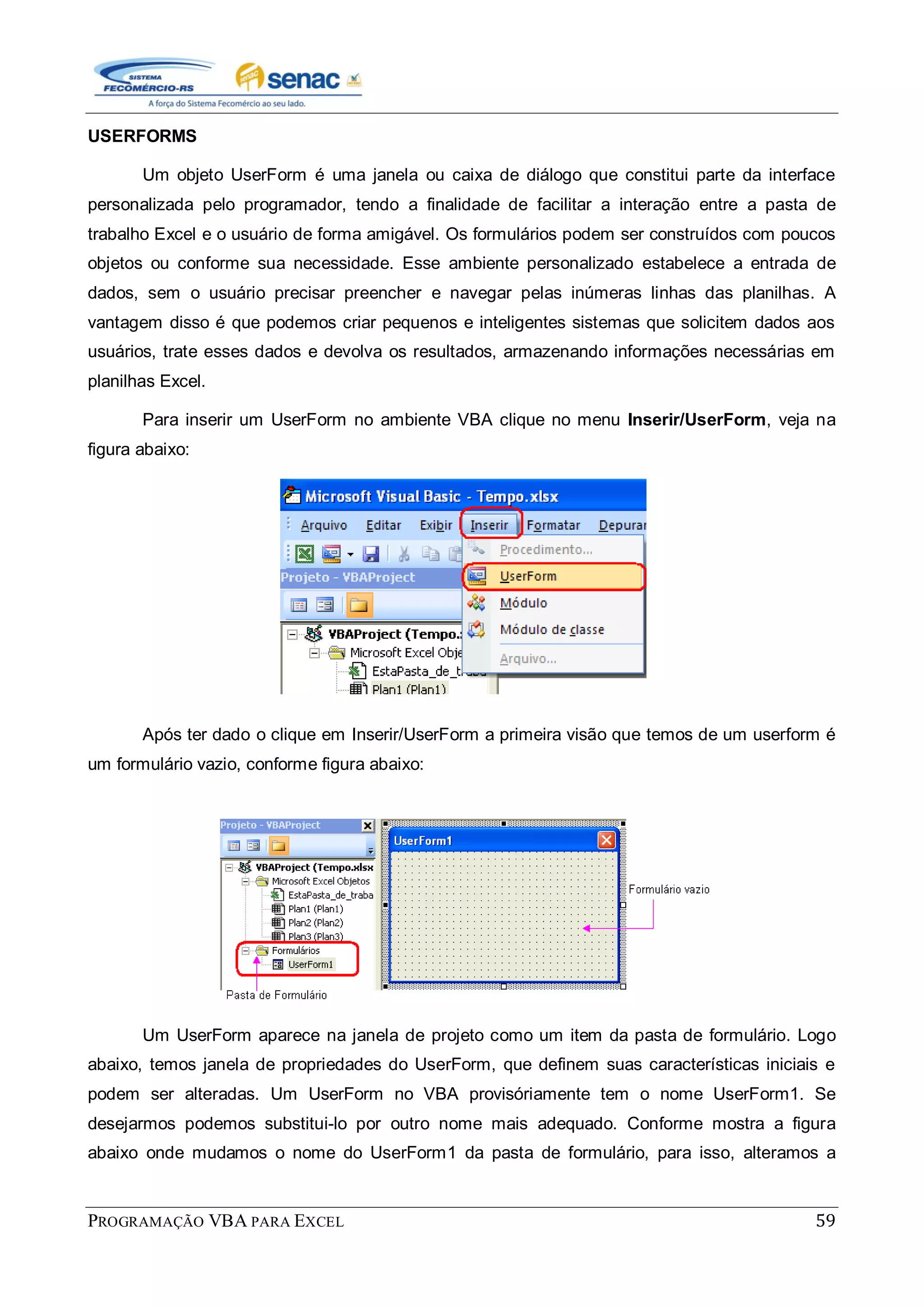 PROGRAMAÇÃO VBA PARA EXCEL 59
USERFORMS
Um objeto UserForm é uma janela ou caixa de diálogo que constitui parte da interface
personalizada pelo programador, tendo a finalidade de facilitar a interação entre a pasta de
trabalho Excel e o usuário de forma amigável. Os formulários podem ser construídos com poucos
objetos ou conforme sua necessidade. Esse ambiente personalizado estabelece a entrada de
dados, sem o usuário precisar preencher e navegar pelas inúmeras linhas das planilhas. A
vantagem disso é que podemos criar pequenos e inteligentes sistemas que solicitem dados aos
usuários, trate esses dados e devolva os resultados, armazenando informações necessárias em
planilhas Excel.
Para inserir um UserForm no ambiente VBA clique no menu Inserir/UserForm, veja na
figura abaixo:
Após ter dado o clique em Inserir/UserForm a primeira visão que temos de um userform é
um formulário vazio, conforme figura abaixo:
Um UserForm aparece na janela de projeto como um item da pasta de formulário. Logo
abaixo, temos janela de propriedades do UserForm, que definem suas características iniciais e
podem ser alteradas. Um UserForm no VBA provisóriamente tem o nome UserForm1. Se
desejarmos podemos substitui-lo por outro nome mais adequado. Conforme mostra a figura
abaixo onde mudamos o nome do UserForm1 da pasta de formulário, para isso, alteramos a
 