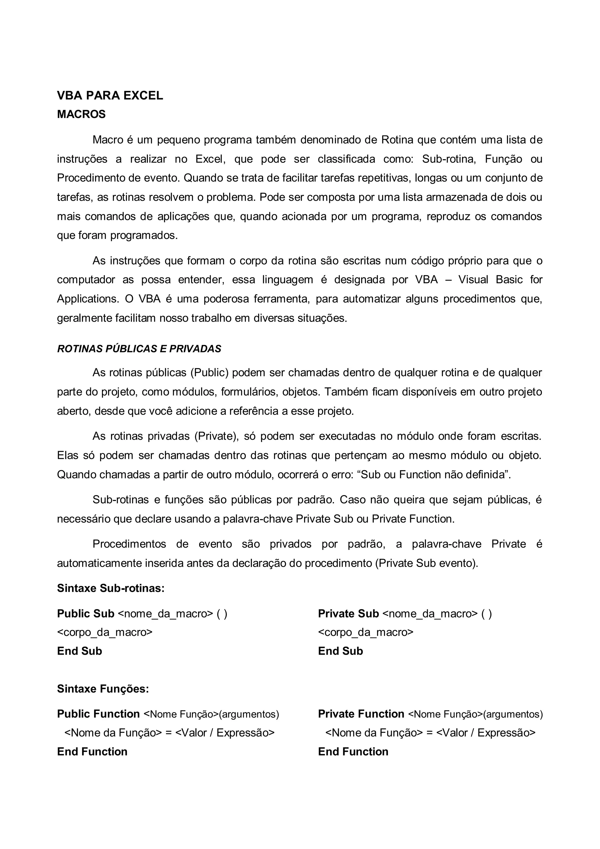 VBA PARA EXCEL
MACROS
Macro é um pequeno programa também denominado de Rotina que contém uma lista de
instruções a realizar no Excel, que pode ser classificada como: Sub-rotina, Função ou
Procedimento de evento. Quando se trata de facilitar tarefas repetitivas, longas ou um conjunto de
tarefas, as rotinas resolvem o problema. Pode ser composta por uma lista armazenada de dois ou
mais comandos de aplicações que, quando acionada por um programa, reproduz os comandos
que foram programados.
As instruções que formam o corpo da rotina são escritas num código próprio para que o
computador as possa entender, essa linguagem é designada por VBA – Visual Basic for
Applications. O VBA é uma poderosa ferramenta, para automatizar alguns procedimentos que,
geralmente facilitam nosso trabalho em diversas situações.
ROTINAS PÚBLICAS E PRIVADAS
As rotinas públicas (Public) podem ser chamadas dentro de qualquer rotina e de qualquer
parte do projeto, como módulos, formulários, objetos. Também ficam disponíveis em outro projeto
aberto, desde que você adicione a referência a esse projeto.
As rotinas privadas (Private), só podem ser executadas no módulo onde foram escritas.
Elas só podem ser chamadas dentro das rotinas que pertençam ao mesmo módulo ou objeto.
Quando chamadas a partir de outro módulo, ocorrerá o erro: “Sub ou Function não definida”.
Sub-rotinas e funções são públicas por padrão. Caso não queira que sejam públicas, é
necessário que declare usando a palavra-chave Private Sub ou Private Function.
Procedimentos de evento são privados por padrão, a palavra-chave Private é
automaticamente inserida antes da declaração do procedimento (Private Sub evento).
Sintaxe Sub-rotinas:
Public Sub <nome_da_macro> ( )
<corpo_da_macro>
End Sub
Private Sub <nome_da_macro> ( )
<corpo_da_macro>
End Sub
Sintaxe Funções:
Public Function <Nome Função>(argumentos)
<Nome da Função> = <Valor / Expressão>
End Function
Private Function <Nome Função>(argumentos)
<Nome da Função> = <Valor / Expressão>
End Function
 