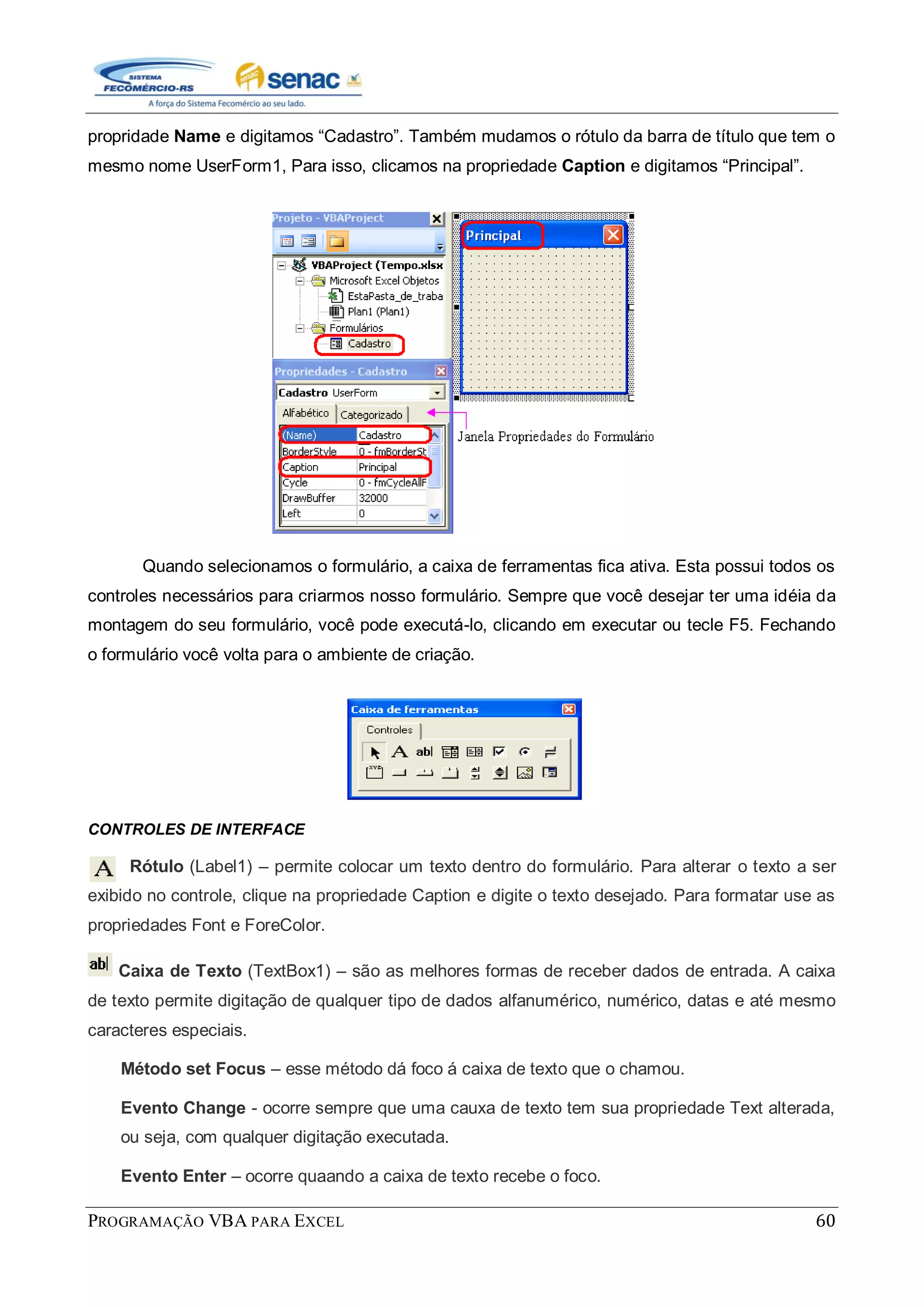 PROGRAMAÇÃO VBA PARA EXCEL 60
propridade Name e digitamos “Cadastro”. Também mudamos o rótulo da barra de título que tem o
mesmo nome UserForm1, Para isso, clicamos na propriedade Caption e digitamos “Principal”.
Quando selecionamos o formulário, a caixa de ferramentas fica ativa. Esta possui todos os
controles necessários para criarmos nosso formulário. Sempre que você desejar ter uma idéia da
montagem do seu formulário, você pode executá-lo, clicando em executar ou tecle F5. Fechando
o formulário você volta para o ambiente de criação.
CONTROLES DE INTERFACE
Rótulo (Label1) – permite colocar um texto dentro do formulário. Para alterar o texto a ser
exibido no controle, clique na propriedade Caption e digite o texto desejado. Para formatar use as
propriedades Font e ForeColor.
Caixa de Texto (TextBox1) – são as melhores formas de receber dados de entrada. A caixa
de texto permite digitação de qualquer tipo de dados alfanumérico, numérico, datas e até mesmo
caracteres especiais.
Método set Focus – esse método dá foco á caixa de texto que o chamou.
Evento Change - ocorre sempre que uma cauxa de texto tem sua propriedade Text alterada,
ou seja, com qualquer digitação executada.
Evento Enter – ocorre quaando a caixa de texto recebe o foco.
 