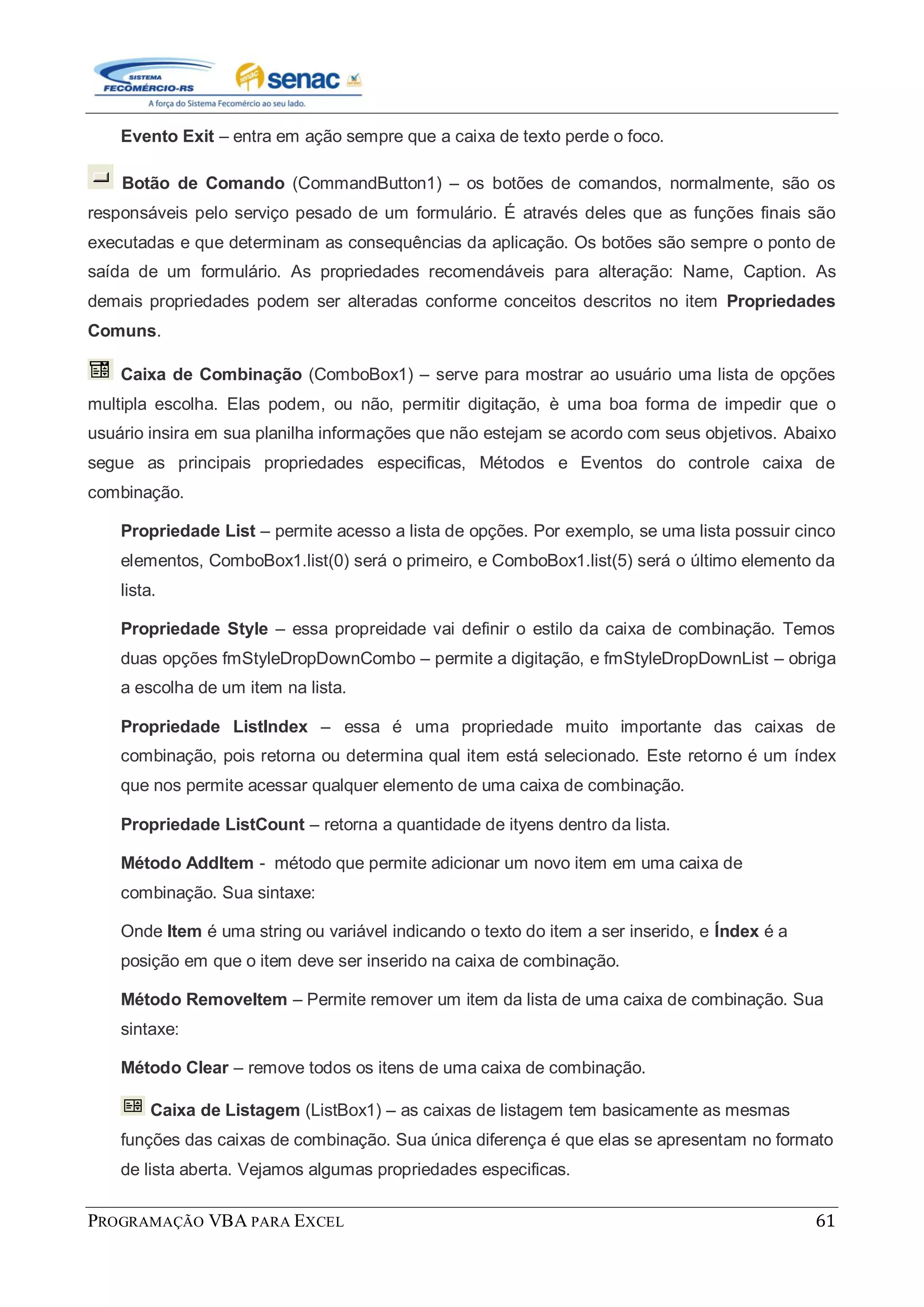 PROGRAMAÇÃO VBA PARA EXCEL 61
Evento Exit – entra em ação sempre que a caixa de texto perde o foco.
Botão de Comando (CommandButton1) – os botões de comandos, normalmente, são os
responsáveis pelo serviço pesado de um formulário. É através deles que as funções finais são
executadas e que determinam as consequências da aplicação. Os botões são sempre o ponto de
saída de um formulário. As propriedades recomendáveis para alteração: Name, Caption. As
demais propriedades podem ser alteradas conforme conceitos descritos no item Propriedades
Comuns.
Caixa de Combinação (ComboBox1) – serve para mostrar ao usuário uma lista de opções
multipla escolha. Elas podem, ou não, permitir digitação, è uma boa forma de impedir que o
usuário insira em sua planilha informações que não estejam se acordo com seus objetivos. Abaixo
segue as principais propriedades especificas, Métodos e Eventos do controle caixa de
combinação.
Propriedade List – permite acesso a lista de opções. Por exemplo, se uma lista possuir cinco
elementos, ComboBox1.list(0) será o primeiro, e ComboBox1.list(5) será o último elemento da
lista.
Propriedade Style – essa propreidade vai definir o estilo da caixa de combinação. Temos
duas opções fmStyleDropDownCombo – permite a digitação, e fmStyleDropDownList – obriga
a escolha de um item na lista.
Propriedade ListIndex – essa é uma propriedade muito importante das caixas de
combinação, pois retorna ou determina qual item está selecionado. Este retorno é um índex
que nos permite acessar qualquer elemento de uma caixa de combinação.
Propriedade ListCount – retorna a quantidade de ityens dentro da lista.
Método AddItem - método que permite adicionar um novo item em uma caixa de
combinação. Sua sintaxe:
Onde Item é uma string ou variável indicando o texto do item a ser inserido, e Índex é a
posição em que o item deve ser inserido na caixa de combinação.
Método RemoveItem – Permite remover um item da lista de uma caixa de combinação. Sua
sintaxe:
Método Clear – remove todos os itens de uma caixa de combinação.
Caixa de Listagem (ListBox1) – as caixas de listagem tem basicamente as mesmas
funções das caixas de combinação. Sua única diferença é que elas se apresentam no formato
de lista aberta. Vejamos algumas propriedades especificas.
 