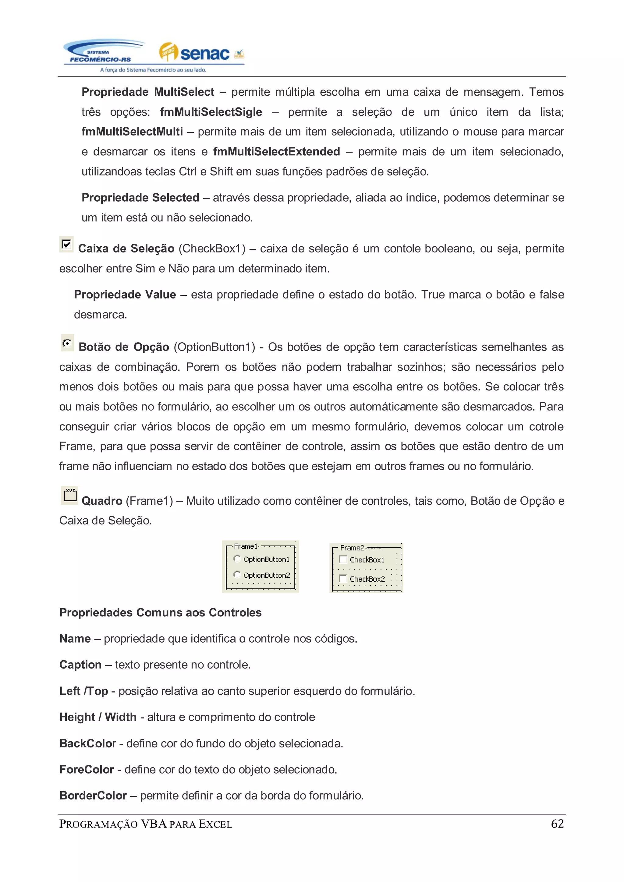 PROGRAMAÇÃO VBA PARA EXCEL 62
Propriedade MultiSelect – permite múltipla escolha em uma caixa de mensagem. Temos
três opções: fmMultiSelectSigle – permite a seleção de um único item da lista;
fmMultiSelectMulti – permite mais de um item selecionada, utilizando o mouse para marcar
e desmarcar os itens e fmMultiSelectExtended – permite mais de um item selecionado,
utilizandoas teclas Ctrl e Shift em suas funções padrões de seleção.
Propriedade Selected – através dessa propriedade, aliada ao índice, podemos determinar se
um item está ou não selecionado.
Caixa de Seleção (CheckBox1) – caixa de seleção é um contole booleano, ou seja, permite
escolher entre Sim e Não para um determinado item.
Propriedade Value – esta propriedade define o estado do botão. True marca o botão e false
desmarca.
Botão de Opção (OptionButton1) - Os botões de opção tem características semelhantes as
caixas de combinação. Porem os botões não podem trabalhar sozinhos; são necessários pelo
menos dois botões ou mais para que possa haver uma escolha entre os botões. Se colocar três
ou mais botões no formulário, ao escolher um os outros automáticamente são desmarcados. Para
conseguir criar vários blocos de opção em um mesmo formulário, devemos colocar um cotrole
Frame, para que possa servir de contêiner de controle, assim os botões que estão dentro de um
frame não influenciam no estado dos botões que estejam em outros frames ou no formulário.
Quadro (Frame1) – Muito utilizado como contêiner de controles, tais como, Botão de Opção e
Caixa de Seleção.
Propriedades Comuns aos Controles
Name – propriedade que identifica o controle nos códigos.
Caption – texto presente no controle.
Left /Top - posição relativa ao canto superior esquerdo do formulário.
Height / Width - altura e comprimento do controle
BackColor - define cor do fundo do objeto selecionada.
ForeColor - define cor do texto do objeto selecionado.
BorderColor – permite definir a cor da borda do formulário.
 
