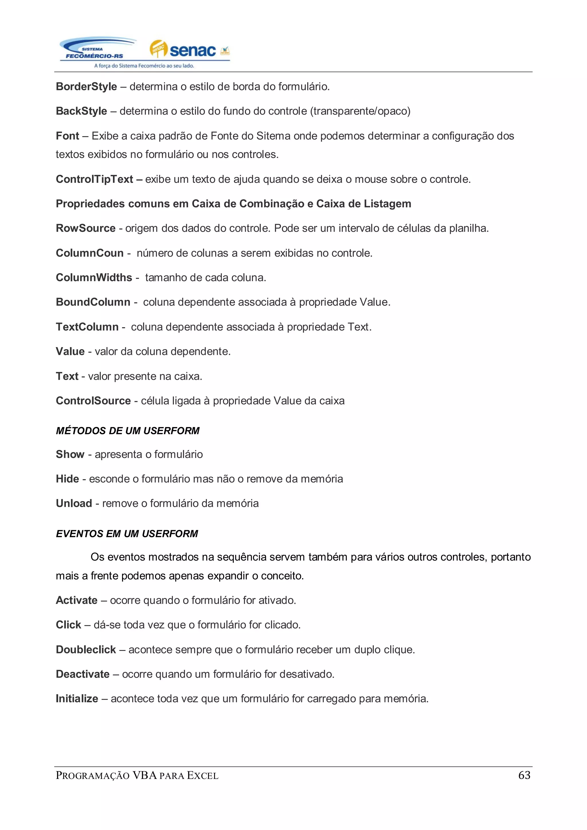 PROGRAMAÇÃO VBA PARA EXCEL 63
BorderStyle – determina o estilo de borda do formulário.
BackStyle – determina o estilo do fundo do controle (transparente/opaco)
Font – Exibe a caixa padrão de Fonte do Sitema onde podemos determinar a configuração dos
textos exibidos no formulário ou nos controles.
ControlTipText – exibe um texto de ajuda quando se deixa o mouse sobre o controle.
Propriedades comuns em Caixa de Combinação e Caixa de Listagem
RowSource - origem dos dados do controle. Pode ser um intervalo de células da planilha.
ColumnCoun - número de colunas a serem exibidas no controle.
ColumnWidths - tamanho de cada coluna.
BoundColumn - coluna dependente associada à propriedade Value.
TextColumn - coluna dependente associada à propriedade Text.
Value - valor da coluna dependente.
Text - valor presente na caixa.
ControlSource - célula ligada à propriedade Value da caixa
MÉTODOS DE UM USERFORM
Show - apresenta o formulário
Hide - esconde o formulário mas não o remove da memória
Unload - remove o formulário da memória
EVENTOS EM UM USERFORM
Os eventos mostrados na sequência servem também para vários outros controles, portanto
mais a frente podemos apenas expandir o conceito.
Activate – ocorre quando o formulário for ativado.
Click – dá-se toda vez que o formulário for clicado.
Doubleclick – acontece sempre que o formulário receber um duplo clique.
Deactivate – ocorre quando um formulário for desativado.
Initialize – acontece toda vez que um formulário for carregado para memória.
 