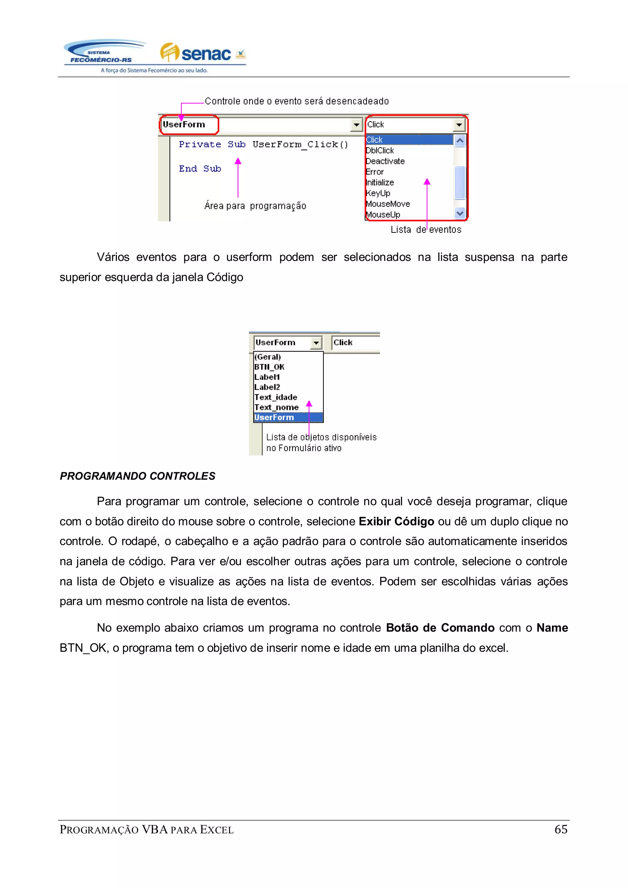 PROGRAMAÇÃO VBA PARA EXCEL 65
Vários eventos para o userform podem ser selecionados na lista suspensa na parte
superior esquerda da janela Código
PROGRAMANDO CONTROLES
Para programar um controle, selecione o controle no qual você deseja programar, clique
com o botão direito do mouse sobre o controle, selecione Exibir Código ou dê um duplo clique no
controle. O rodapé, o cabeçalho e a ação padrão para o controle são automaticamente inseridos
na janela de código. Para ver e/ou escolher outras ações para um controle, selecione o controle
na lista de Objeto e visualize as ações na lista de eventos. Podem ser escolhidas várias ações
para um mesmo controle na lista de eventos.
No exemplo abaixo criamos um programa no controle Botão de Comando com o Name
BTN_OK, o programa tem o objetivo de inserir nome e idade em uma planilha do excel.
 