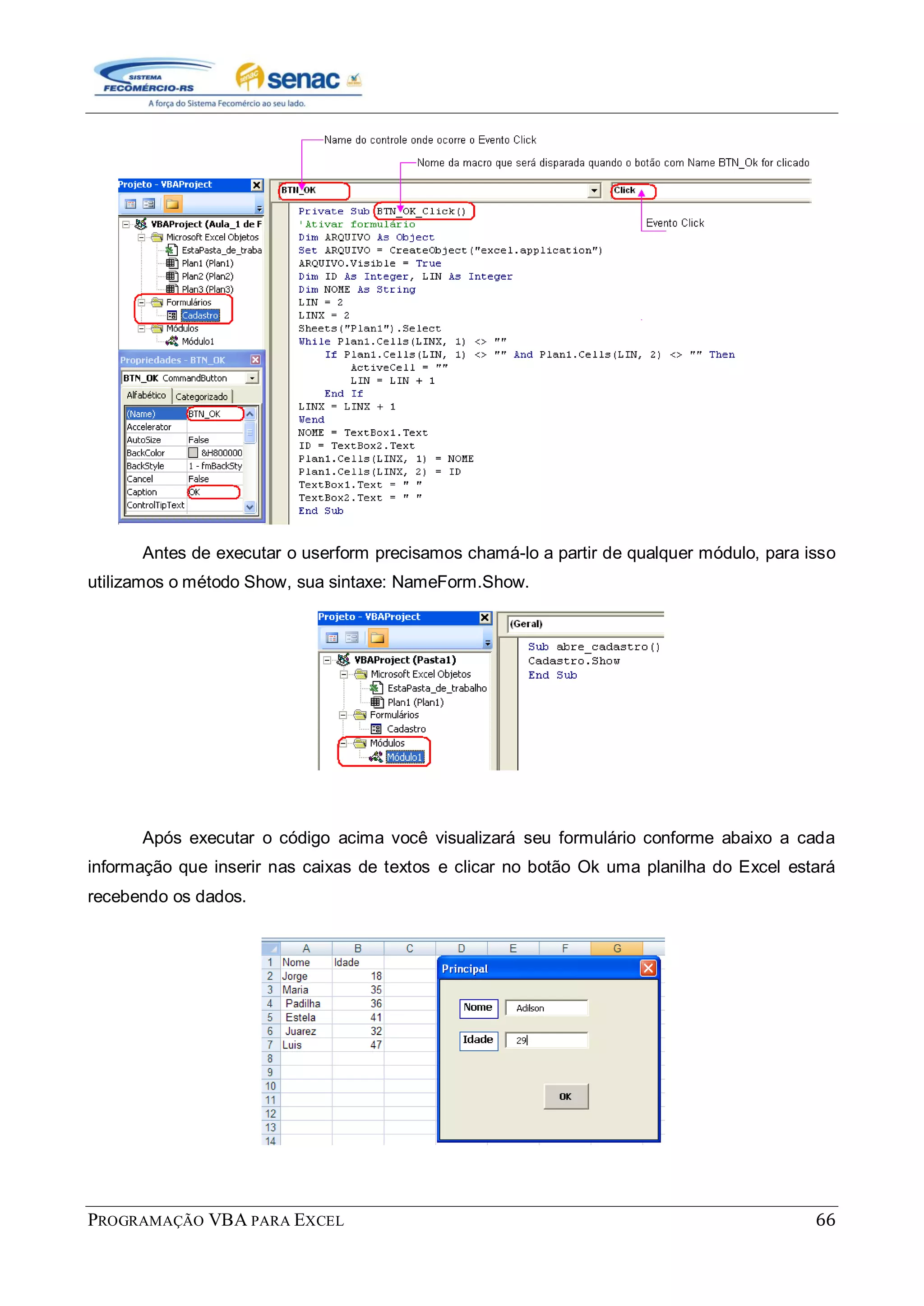PROGRAMAÇÃO VBA PARA EXCEL 66
Antes de executar o userform precisamos chamá-lo a partir de qualquer módulo, para isso
utilizamos o método Show, sua sintaxe: NameForm.Show.
Após executar o código acima você visualizará seu formulário conforme abaixo a cada
informação que inserir nas caixas de textos e clicar no botão Ok uma planilha do Excel estará
recebendo os dados.
 