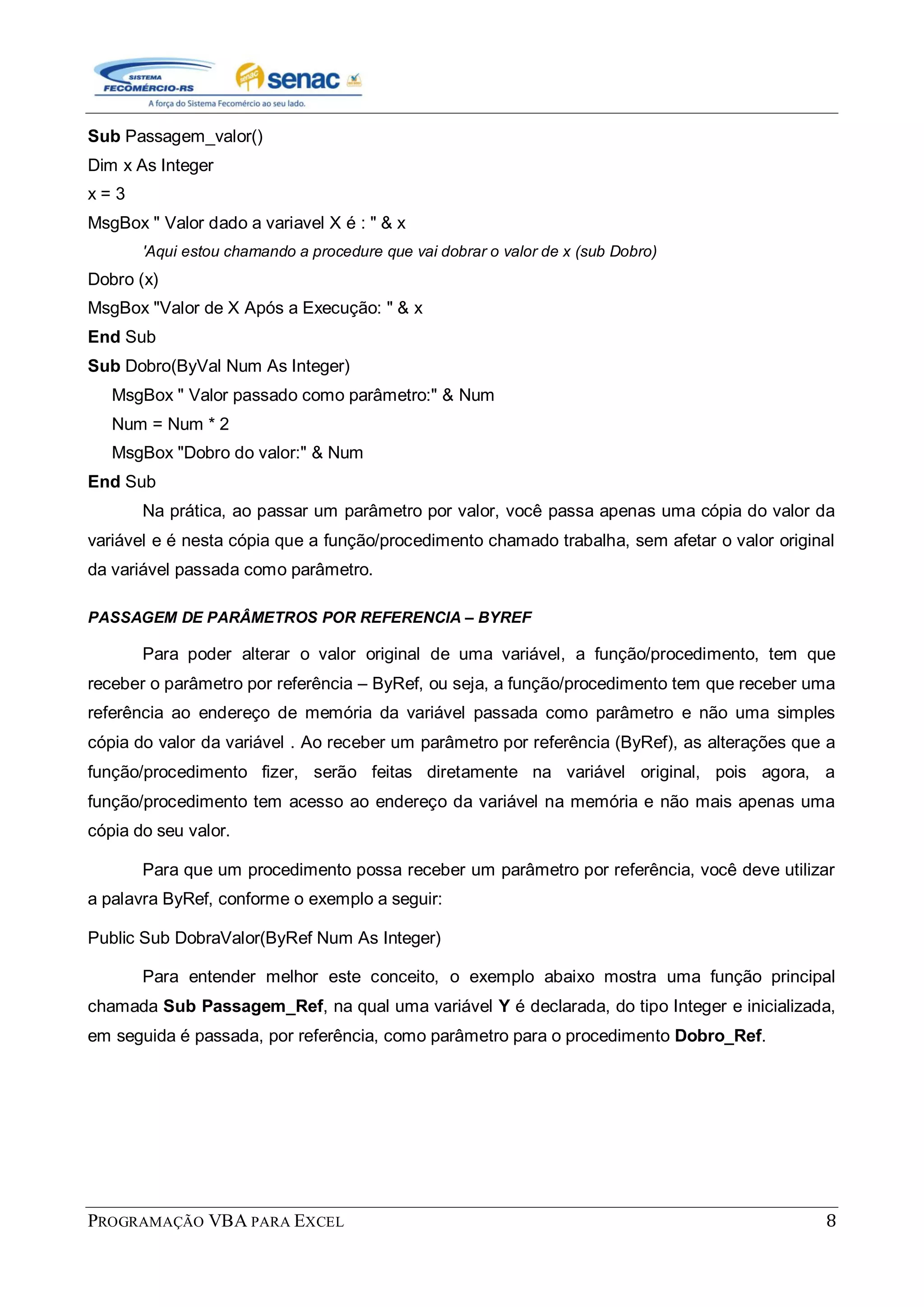 PROGRAMAÇÃO VBA PARA EXCEL 8
Sub Passagem_valor()
Dim x As Integer
x = 3
MsgBox " Valor dado a variavel X é : " & x
'Aqui estou chamando a procedure que vai dobrar o valor de x (sub Dobro)
Dobro (x)
MsgBox "Valor de X Após a Execução: " & x
End Sub
Sub Dobro(ByVal Num As Integer)
MsgBox " Valor passado como parâmetro:" & Num
Num = Num * 2
MsgBox "Dobro do valor:" & Num
End Sub
Na prática, ao passar um parâmetro por valor, você passa apenas uma cópia do valor da
variável e é nesta cópia que a função/procedimento chamado trabalha, sem afetar o valor original
da variável passada como parâmetro.
PASSAGEM DE PARÂMETROS POR REFERENCIA – BYREF
Para poder alterar o valor original de uma variável, a função/procedimento, tem que
receber o parâmetro por referência – ByRef, ou seja, a função/procedimento tem que receber uma
referência ao endereço de memória da variável passada como parâmetro e não uma simples
cópia do valor da variável . Ao receber um parâmetro por referência (ByRef), as alterações que a
função/procedimento fizer, serão feitas diretamente na variável original, pois agora, a
função/procedimento tem acesso ao endereço da variável na memória e não mais apenas uma
cópia do seu valor.
Para que um procedimento possa receber um parâmetro por referência, você deve utilizar
a palavra ByRef, conforme o exemplo a seguir:
Public Sub DobraValor(ByRef Num As Integer)
Para entender melhor este conceito, o exemplo abaixo mostra uma função principal
chamada Sub Passagem_Ref, na qual uma variável Y é declarada, do tipo Integer e inicializada,
em seguida é passada, por referência, como parâmetro para o procedimento Dobro_Ref.
 