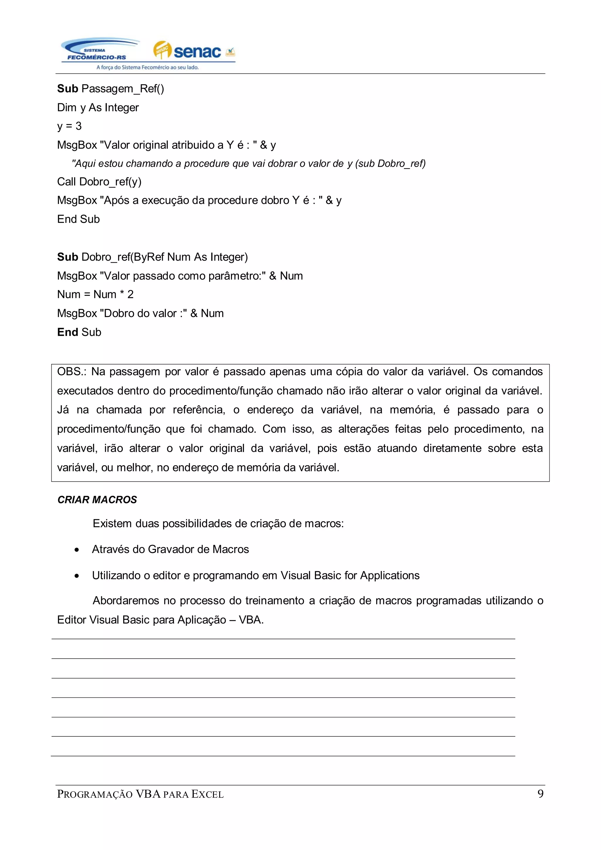 PROGRAMAÇÃO VBA PARA EXCEL 9
Sub Passagem_Ref()
Dim y As Integer
y = 3
MsgBox "Valor original atribuido a Y é : " & y
''Aqui estou chamando a procedure que vai dobrar o valor de y (sub Dobro_ref)
Call Dobro_ref(y)
MsgBox "Após a execução da procedure dobro Y é : " & y
End Sub
Sub Dobro_ref(ByRef Num As Integer)
MsgBox "Valor passado como parâmetro:" & Num
Num = Num * 2
MsgBox "Dobro do valor :" & Num
End Sub
OBS.: Na passagem por valor é passado apenas uma cópia do valor da variável. Os comandos
executados dentro do procedimento/função chamado não irão alterar o valor original da variável.
Já na chamada por referência, o endereço da variável, na memória, é passado para o
procedimento/função que foi chamado. Com isso, as alterações feitas pelo procedimento, na
variável, irão alterar o valor original da variável, pois estão atuando diretamente sobre esta
variável, ou melhor, no endereço de memória da variável.
CRIAR MACROS
Existem duas possibilidades de criação de macros:
Através do Gravador de Macros
Utilizando o editor e programando em Visual Basic for Applications
Abordaremos no processo do treinamento a criação de macros programadas utilizando o
Editor Visual Basic para Aplicação – VBA.
 