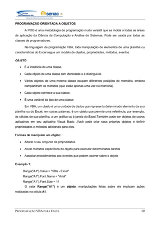 PROGRAMAÇÃO VBA PARA EXCEL 10
PROGRAMAÇÃO ORIENTADA A OBJETOS
A POO é uma metodologia de programação muito versátil que se molda a todas as áreas
de aplicação da Ciência da Computação e Análise de Sistemas. Pode ser usada por todas as
classes de programadores.
Na linguagem de programação VBA, toda manipulação de elementos de uma planilha ou
características do Excel segue um modelo de objetos, propriedades, métodos, eventos.
OBJETO
É a instância de uma classe.
Cada objeto de uma classe tem identidade e é distinguível.
Vários objetos de uma mesma classe ocupam diferentes posições de memória, embora
compartilhem os métodos (que estão apenas uma vez na memória).
Cada objeto conhece a sua classe.
É uma variável do tipo de uma classe
Em VBA, um objeto é uma unidade de dados que representa determinado elemento da sua
planilha ou do Excel; em outras palavras, é um objeto que permite uma referência, por exemplo,
às células de sua planilha, a um gráfico ou à janela do Excel.Também pode ser objetos de outros
aplicativos em seu aplicativo Visual Basic .Você pode criar seus próprios objetos e definir
propriedades e métodos adicionais para eles.
Formas de manipular um objeto:
Alterar o seu conjunto de propriedades
Ativar métodos específicos do objeto para executar determinadas tarefas
Associar procedimentos aos eventos que podem ocorrer sobre o objeto
Exemplo 1:
Range("A1").Value = "VBA - Excel"
Range("A1").Font.Name = "Arial"
Range("A1").Font.Size = 11
O valor Range("A1") é um objeto: manipulações feitas sobre ele implicam ações
realizadas na célula A1.
 