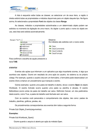 PROGRAMAÇÃO VBA PARA EXCEL 13
A lista à esquerda exibe todas as classes; ao selecionar um de seus itens, a região à
direita exibirá todas as propriedades e métodos disponíveis para um objeto daquele tipo. Na figura
acima, foi selecionada a propriedade Font dos objetos da classe Range.
As classes, métodos e propriedades subordinadas a um determinado objeto podem ser
exibidos no momento da digitação de uma macro. Ao digitar o ponto após o nome do objeto em
uso, esta lista será exibida automaticamente.
Para confirmar a escolha da opção pressione a
tecla TAB.
Observe:
Os métodos são exibidos com o ícone verde
EVENTOS
Eventos são ações que informam a um aplicativo que algo importante ocorreu, é algo que
acontece aos objetos. Ocorre em resultado de uma ação do usuário, do sistema ou do próprio
código. Por exemplo, quando o usuário clica em um formulário, o formulário pode desencadear um
evento Click e chamar um procedimento que manipula o evento.
Outros exemplos: quando uma pasta de trabalho é aberta, dá-se o evento Open do objeto
Workbook. O evento Activate ocorre quando uma pasta ou planilha é ativada. O evento
BeforeSave ocorre antes da pasta de trabalho ser salva. Definindo Cancel, um dos parâmetros
deste evento, como True, a pasta de trabalho será fechada sem ser salva.
Com os eventos você personaliza o comportamento dos objetos, tais como: pastas de
trabalho, planilhas, gráficos, janelas, etc.
Os procedimentos correspondentes aos eventos têm todos a seguinte forma:
Private Sub Objeto_Evento(argumentos)
Exemplos:
Private Sub Workbook_Open()
Ocorre quando o arquivo é aberto por ação do método Open.
 