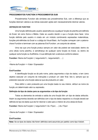 PROGRAMAÇÃO VBA PARA EXCEL 15
PROCEDIMENTOS FUNCTION X PROCEDIMENTOS SUB
Procedimentos Function são similares aos procedimentos Sub, com a diferença que as
funções retornam valores e as rotinas executam ações sem necessariamente retornar valores.
DEFINIÇÃO DE FUNCTION
Uma função definida pelo usuário assemelha-se a qualquer função de planilha pré-definida
do Excel, tal como Soma e Média. Cabe ao usuário decidir o que a função deve fazer. Uma
função definida pelo usuário é criada em um módulo combinando expressões matemáticas,
funções pré-definidas do Excel e o código.do Visual Basic. As Funções começam com a palavra-
chave Function e terminam com as palavras End Function. um conjunto de valores
Uma vez que uma função produz sempre um valor ela poderá ser executada: dentro de
uma célula numa planilha, à semelhança de qualquer outra função do Excel, ou dentro de
qualquer outra função ou SubRotina. A sua definição tem a estrutura conforme abaixo:
Function <Nome da Função> ( <argumento1>, <argumento2>, …)
…
<Nome da Função> = <Valor / Expressão>
…
End Function
A identificação função se dá pelo nome, pelos argumentos e tipo de dados, e tem como
objetivo executar um conjunto de instruções e produzir um valor final. Isto é, sempre que se
pretender executar uma função sabe-se que ela produzirá um valor.
Para definir o valor produzido por uma função basta no seu interior, atribuir ao nome da
função um determinado valor ou expressão.
Definição do tipo de dados para os argumentos e do tipo da função
Todos os elementos de entrada e saída de uma função têm um tipo de dados atribuído.
Assim os argumentos deverão ser definidos com o tipo de dados respectivo e a função deverá ser
definida do tipo de dados que ela for retornar o valor para o interior de uma célula do Excel.
Function <Nome da Função> ( <argumento1> As <Tipo>, …) As <Tipo>
…
<Nome da Função> = <Valor / Expressão>
…
End Function
Nota: Se os tipos de dados não forem definidos será assumido por padrão como tipo Variant.
 
