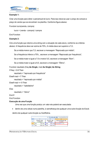 PROGRAMAÇÃO VBA PARA EXCEL 16
Exemplo 1:
Criar uma função para obter o percentual do lucro. Para isso deve-se usar o preço de compra e
preço de venda que se encontram na planilha. Conforme figura abaixo:
Function lucro(venda, compra)
lucro = (venda - compra) / compra
End Function
Exemplo 2:
Crie uma função que retorne uma string com a situação de cada aluno, conforme os critérios
abaixo: A frequência deve ser acima de 75%, A média deve ser superior a 7,0.
Se a média menor que 7,0, escrever a mensagem “Reprovado por média”;
Se a frequência inferior a 75% , escrever a mensagem “Reprovado por frequência”;
Se a média maior e igual a 7,0 e menor 9,5, escrever a mensagem “Bom”;
Se a média maior e igual a 9,5, escrever a mensagem “Ótimo”.
Function resultado (freq As Single, med As Single) As String
If freq < 0.8 Then
resultado = "reprovado por frequência"
ElseIf med < 7 Then
resultado = "reprovado por média"
ElseIf med <= 9 Then
resultado = "satisfatório"
Else
resultado = "ótimo"
End If
End Function
Execução de uma Função
Uma vez que uma função produz um valor ela poderá ser executada:
dentro de uma célula numa planilha, à semelhança de qualquer uma outra função do Excel.
dentro de qualquer outra função ou SubRotina.
 