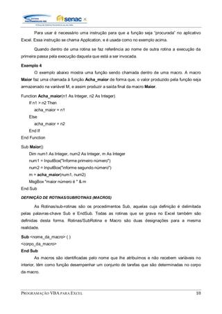 PROGRAMAÇÃO VBA PARA EXCEL 18
Para usar é necessário uma instrução para que a função seja “procurada” no aplicativo
Excel. Essa instrução se chama Application, e é usada como no exemplo acima.
Quando dentro de uma rotina se faz referência ao nome de outra rotina a execução da
primeira passa pela execução daquela que está a ser invocada.
Exemplo 4
O exemplo abaixo mostra uma função sendo chamada dentro de uma macro. A macro
Maior faz uma chamada à função Acha_maior de forma que, o valor produzido pela função seja
armazenado na variável M, e assim produzir a saída final da macro Maior.
Function Acha_maior(n1 As Integer, n2 As Integer)
If n1 > n2 Then
acha_maior = n1
Else
acha_maior = n2
End If
End Function
Sub Maior()
Dim num1 As Integer, num2 As Integer, m As Integer
num1 = InputBox("Informe primeiro número")
num2 = InputBox("informe segundo número")
m = acha_maior(num1, num2)
MsgBox "maior número é " & m
End Sub
DEFINIÇÃO DE ROTINAS/SUBROTINAS (MACROS)
As Rotinas/sub-rotinas são os procedimentos Sub, aquelas cuja definição é delimitada
pelas palavras-chave Sub e EndSub. Todas as rotinas que se grava no Excel também são
definidas desta forma. Rotinas/SubRotina e Macro são duas designações para a mesma
realidade.
Sub <nome_da_macro> ( )
<corpo_da_macro>
End Sub
As macros são identificadas pelo nome que lhe atribuímos e não recebem variáveis no
interior, têm como função desempenhar um conjunto de tarefas que são determinadas no corpo
da macro.
 