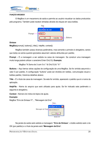 PROGRAMAÇÃO VBA PARA EXCEL 20
FUNÇÃO MSGBOX
O MsgBox é um mecanismo de saída e permite ao usuário visualizar os dados produzidos
pelo programa. Também pode receber entradas através de cliques em seus botões.
Sintaxe
MsgBox(prompt[, buttons] [, title] [, helpfile, context])
MsgBox também possui diversos parâmetros, mas somente o primeiro é obrigatório, sendo
que todos os outros quando ignorados assumem valores atribuídos por padrão.
Prompt – É a mensagem a ser exibida na caixa de mensagem. Se construir uma mensagem
muito longa poderá utilizar o caractere Enter Chr(13); Exemplo:
MsgBox "A Soma de 3 com 5 é :" & Chr(13) & " 8 "
Buttons – Aqui temos várias opções de configuração de uma MsgBox. Se for omitido assumirá o
valor 0 por padrão. A configuração “buttons” pode ser dividida em botões, comunicação visual e
botões padrão; Veremos detalhes abaixo:
Title – É o título da caixa de mensagem. Se este for omitido, aparecerá o padrão que é o nome da
aplicação.
HelpFile - Nome do arquivo que será utilizado para ajuda. Se for indicado este parâmetro o
seguinte é obrigatório.
Context - Número do índice do tópico de ajuda.
Exemplo:
MsgBox "Erro de Sintaxe !!!", , "Mensagem de Erro"
Na janela de saída será exibida a mensagem “Erro de Sintaxe”, o botão exibido será o de
OK (por padrão) e o título da janela será “Mensagem de Erro”.
 