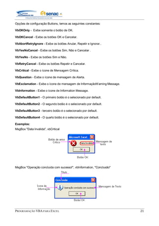 PROGRAMAÇÃO VBA PARA EXCEL 21
Opções de configuração Buttons, temos as seguintes constantes:
VbOKOnly - Exibe somente o botão de OK.
VbOKCancel - Exibe os botões OK e Cancelar.
VbAbortRetryIgnore - Exibe os botões Anular, Repetir e Ignorar..
VbYesNoCancel - Exibe os botões Sim, Não e Cancelar .
VbYesNo - Exibe os botões Sim e Não.
VbRetryCancel - Exibe os botões Repetir e Cancelar.
VbCritical - Exibe o ícone de Mensagem Crítica.
VbQuestion - Exibe o ícone de mensagem de Alerta.
VbExclamation - Exibe o ícone de mensagem de InformaçãoWarning Message.
VbInformation - Exibe o ícone de Information Message.
VbDefaultButton1 - O primeiro botão é o selecionado por default.
VbDefaultButton2 - O segundo botão é o selecionado por default.
VbDefaultButton3 - terceiro botão é o selecionado por default.
VbDefaultButton4 - O quarto botão é o selecionado por default.
Exemplos:
MsgBox "Data Inválida", vbCritical
MsgBox "Operação concluida com sucesso!", vbInformation, "Conclusão"
 