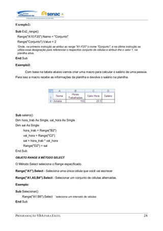 PROGRAMAÇÃO VBA PARA EXCEL 24
Exemplo2:
Sub Ex2_range()
Range("A10:F20").Name = "Conjunto"
Range("Conjunto").Value = 2
'Onde, na primeira instrução se atribui ao range "A1:F20" o nome "Conjunto", e na última instrução se
utiliza essa designação para referenciar o respectivo conjunto de células e atribuir-lhe o valor 1, na
planilha ativa.
End Sub
Exemplo3:
Com base na tabela abaixo vamos criar uma macro para calcular o salário de uma pessoa.
Para isso a macro recebe as informações da planilha e devolve o salário na planilha.
Sub salario()
Dim hora_trab As Single, val_hora As Single
Dim sal As Single
hora_trab = Range("B2")
val_hora = Range("C2")
sal = hora_trab * val_hora
Range("D2") = sal
End Sub
OBJETO RANGE X MÉTODO SELECT
O Método Select seleciona o Range especificado.
Range("A1").Select - Seleciona uma única célula que você vai escrever
Range("A1,A5,B4").Select - Selecionar um conjunto de células alternadas.
Exemplo:
Sub Selecionar()
Range("A1:B6").Select „seleciona um intervalo de células
End Sub
 
