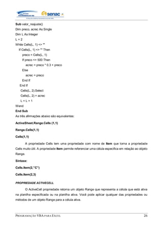 PROGRAMAÇÃO VBA PARA EXCEL 26
Sub valor_reajuste()
Dim preco, acrec As Single
Dim L As Integer
L = 2
While Cells(L, 1) <> ""
If Cells(L, 1) <> "" Then
preco = Cells(L, 1)
If preco <= 500 Then
acrec = preco * 0.3 + preco
Else
acrec = preco
End If
End If
Cells(L, 2).Select
Cells(L, 2) = acrec
L = L + 1
Wend
End Sub
As três afirmações abaixo são equivalentes:
ActiveSheet.Range.Cells (1,1)
Range.Cells(1,1)
Cells(1,1)
A propriedade Cells tem uma propriedade com nome de Item que torna a propriedade
Cells muito útil. A propriedade Item permite referenciar uma célula especifica em relação ao objeto
Range.
Sintaxe:
Cells.Item(2,”C”)
Cells.Item(2,3)
PROPRIEDADE ACTIVECELL
O ActiveCell propriedade retorna um objeto Range que representa a célula que está ativa
na planilha especificada ou na planilha ativa. Você pode aplicar qualquer das propriedades ou
métodos de um objeto Range para a célula ativa.
 