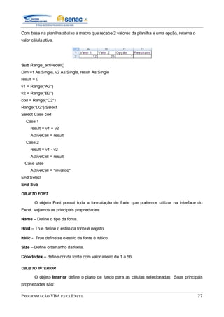 PROGRAMAÇÃO VBA PARA EXCEL 27
Com base na planilha abaixo a macro que recebe 2 valores da planilha e uma opção, retorna o
valor célula ativa.
Sub Range_activecell()
Dim v1 As Single, v2 As Single, result As Single
result = 0
v1 = Range("A2")
v2 = Range("B2")
cod = Range("C2")
Range("D2").Select
Select Case cod
Case 1
result = v1 + v2
ActiveCell = result
Case 2
result = v1 - v2
ActiveCell = result
Case Else
ActiveCell = "invalido"
End Select
End Sub
OBJETO FONT
O objeto Font possui toda a formatação de fonte que podemos utilizar na interface do
Excel. Vejamos as principais propriedades:
Name – Define o tipo da fonte.
Bold – True define o estilo da fonte é negrito.
Itálic - True define se o estilo da fonte é itálico.
Size – Define o tamanho da fonte.
ColorIndex – define cor da fonte com valor inteiro de 1 a 56.
OBJETO INTERIOR
O objeto Interior define o plano de fundo para as células selecionadas Suas principais
propriedades são:
 