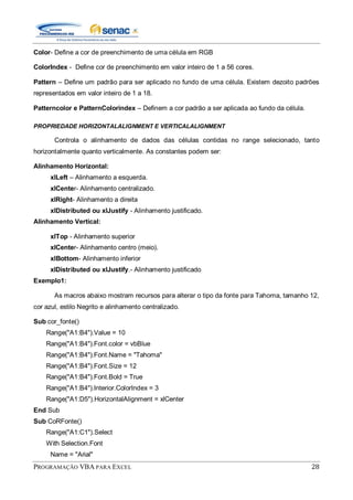 PROGRAMAÇÃO VBA PARA EXCEL 28
Color- Define a cor de preenchimento de uma célula em RGB
ColorIndex - Define cor de preenchimento em valor inteiro de 1 a 56 cores.
Pattern – Define um padrão para ser aplicado no fundo de uma célula. Existem dezoito padrões
representados em valor inteiro de 1 a 18.
Patterncolor e PatternColorindex – Definem a cor padrão a ser aplicada ao fundo da célula.
PROPRIEDADE HORIZONTALALIGNMENT E VERTICALALIGNMENT
Controla o alinhamento de dados das células contidas no range selecionado, tanto
horizontalmente quanto verticalmente. As constantes podem ser:
Alinhamento Horizontal:
xlLeft – Alinhamento a esquerda.
xlCenter- Alinhamento centralizado.
xlRight- Alinhamento a direita
xlDistributed ou xlJustify - Alinhamento justificado.
Alinhamento Vertical:
xlTop - Alinhamento superior
xlCenter- Alinhamento centro (meio).
xlBottom- Alinhamento inferior
xlDistributed ou xlJustify.- Alinhamento justificado
Exemplo1:
As macros abaixo mostram recursos para alterar o tipo da fonte para Tahoma, tamanho 12,
cor azul, estilo Negrito e alinhamento centralizado.
Sub cor_fonte()
Range("A1:B4").Value = 10
Range("A1:B4").Font.color = vbBlue
Range("A1:B4").Font.Name = "Tahoma"
Range("A1:B4").Font.Size = 12
Range("A1:B4").Font.Bold = True
Range("A1:B4").Interior.ColorIndex = 3
Range("A1:D5").HorizontalAlignment = xlCenter
End Sub
Sub CoRFonte()
Range("A1:C1").Select
With Selection.Font
Name = "Arial"
 