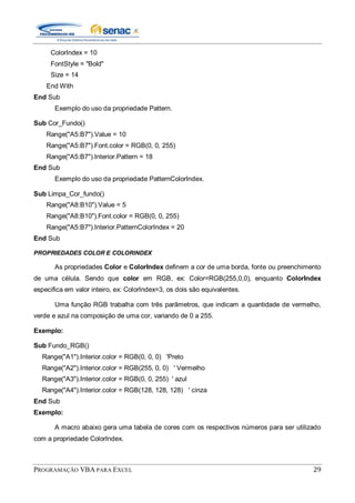 PROGRAMAÇÃO VBA PARA EXCEL 29
ColorIndex = 10
FontStyle = "Bold"
Size = 14
End With
End Sub
Exemplo do uso da propriedade Pattern.
Sub Cor_Fundo()
Range("A5:B7").Value = 10
Range("A5:B7").Font.color = RGB(0, 0, 255)
Range("A5:B7").Interior.Pattern = 18
End Sub
Exemplo do uso da propriedade PatternColorIndex.
Sub Limpa_Cor_fundo()
Range("A8:B10").Value = 5
Range("A8:B10").Font.color = RGB(0, 0, 255)
Range("A5:B7").Interior.PatternColorIndex = 20
End Sub
PROPRIEDADES COLOR E COLORINDEX
As propriedades Color e ColorIndex definem a cor de uma borda, fonte ou preenchimento
de uma célula. Sendo que color em RGB, ex: Color=RGB(255,0,0), enquanto ColorIndex
especifica em valor inteiro, ex: ColorIndex=3, os dois são equivalentes.
Uma função RGB trabalha com três parâmetros, que indicam a quantidade de vermelho,
verde e azul na composição de uma cor, variando de 0 a 255.
Exemplo:
Sub Fundo_RGB()
Range("A1").Interior.color = RGB(0, 0, 0) 'Preto
Range("A2").Interior.color = RGB(255, 0, 0) ' Vermelho
Range("A3").Interior.color = RGB(0, 0, 255) ' azul
Range("A4").Interior.color = RGB(128, 128, 128) ' cinza
End Sub
Exemplo:
A macro abaixo gera uma tabela de cores com os respectivos números para ser utilizado
com a propriedade ColorIndex.
 