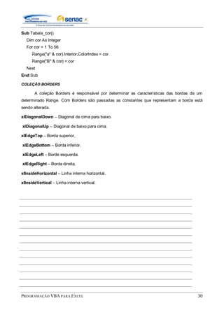 PROGRAMAÇÃO VBA PARA EXCEL 30
Sub Tabela_cor()
Dim cor As Integer
For cor = 1 To 56
Range("a" & cor).Interior.ColorIndex = cor
Range("B" & cor) = cor
Next
End Sub
COLEÇÃO BORDERS
A coleção Borders é responsável por determinar as características das bordas de um
determinado Range. Com Borders são passadas as constantes que representam a borda está
sendo alterada.
xlDiagonalDown – Diagonal de cima para baixo.
xlDiagonalUp – Diagonal de baixo para cima.
xlEdgeTop – Borda superior.
xlEdgeBottom – Borda inferior.
xlEdgeLeft – Borde esquerda.
xlEdgeRight – Borda direita.
xlInsideHorizontal – Linha interna horizontal.
xlInsideVertical – Linha interna vertical.
 