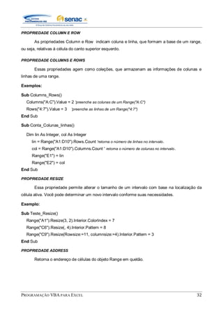 PROGRAMAÇÃO VBA PARA EXCEL 32
PROPRIEDADE COLUMN E ROW
As propriedades Column e Row indicam coluna e linha, que formam a base de um range,
ou seja, relativas à célula do canto superior esquerdo.
PROPRIEDADE COLUMNS E ROWS
Essas propriedades agem como coleções, que armazenam as informações de colunas e
linhas de uma range.
Exemplos:
Sub Columns_Rows()
Columns("A:C").Value = 2 'preenche as colunas de um Range("A:C")
Rows("4:7").Value = 3 'preenche as linhas de um Range("4:7")
End Sub
Sub Conta_Colunas_linhas()
Dim lin As Integer, col As Integer
lin = Range("A1:D10").Rows.Count 'retorna o número de linhas no intervalo.
col = Range("A1:D10").Columns.Count ' retorna o número de colunas no intervalo.
Range("E1") = lin
Range("E2") = col
End Sub
PROPRIEDADE RESIZE
Essa propriedade permite alterar o tamanho de um intervalo com base na localização da
célula ativa. Você pode determinar um novo intervalo conforme suas necessidades.
Exemplo:
Sub Teste_Resize()
Range("A1").Resize(3, 2).Interior.ColorIndex = 7
Range("C6").Resize(, 4).Interior.Pattern = 8
Range("C9").Resize(Rowsize:=11, columnsize:=4).Interior.Pattern = 3
End Sub
PROPRIEDADE ADDRESS
Retorna o endereço de células do objeto Range em quetão.
 