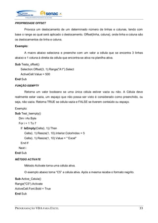 PROGRAMAÇÃO VBA PARA EXCEL 33
PROPRIEDADE OFFSET
Provoca um deslocamento de um determinado número de linhas e colunas, tendo com
base o range ao qual será aplicado o deslocamento. Offset(linha, coluna), onde linha e coluna são
os deslocamentos de linha e coluna.
Exemplo:
A macro abaixo seleciona e preenche com um valor a célula que se encontra 3 linhas
abaixo e 1 coluna à direita da célula que encontra-se ativa na planilha ativa.
Sub Testa_offset()
Selection.Offset(3, 1).Range("A1").Select
ActiveCell.Value = 500
End Sub
FUNÇÃO ISEMPTY
Retorna um valor booleano se uma única célula estiver vazia ou não. A Célula deve
realmente estar vazia, um espaço que não possa ser visto é considerado como preenchido, ou
seja, não vazia. Retorna TRUE se célula vazia e FALSE se tiverem conteúdo ou espaço.
Exemplo:
Sub Test_Isempty()
Dim i As Byte
For i = 1 To 7
If IsEmpty(Cells(i, 1)) Then
Cells(i, 1).Resize(1, 10).Interior.ColorIndex = 5
Cells(i, 1).Resize(1, 10).Value = " Excel"
End If
Next i
End Sub
MÉTODO ACTIVATE
Método Activate torna uma célula ativa.
O exemplo abaixo torna “C5” a célula ativa. Após a mesma recebe o formato negrito.
Sub Active_Celula()
Range("C5").Activate
ActiveCell.Font.Bold = True
End Sub
 