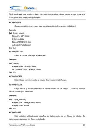 PROGRAMAÇÃO VBA PARA EXCEL 34
OBS.: Você pode usar o método Select para selecionar um intervalo de células, e para tornar uma
única célula ativa, use o método Activate.
MÉTODO COPY
Copia o conteúdo de um range para outro range de destino ou para o clipboard.
Exemplo:
Sub Copiar_celula()
Range("a1:b3").Select
Selection.Copy
Range("H10:I13").Select
ActiveCell.PasteSpecial
End Sub
MÉTODO DELETE
Exclui as células do Range especificado.
Exemplo:
Sub Delete()
Range("A2:F4").Rows().Delete
Worksheets("Plan1").Rows(3).Delete
End Sub
MÉTODO MERGE
Este método permite mesclar as células de um determinado Range.
MÉTODO CLEAR
Limpa todo e qualquer conteúdo das células dentro de um range. O conteúdo envolve
valores, formatação e fórmulas.
Exemplo:
Sub Limpar_Mesclar()
Range("A1:E1").Merge across:=True
Range("A2:E4").Clear
End Sub
MÉTODO SORT
Este método é utilizado para classificar os dados dentro de um Range de células. Os
parâmetros mais relevantes desse método são:
 