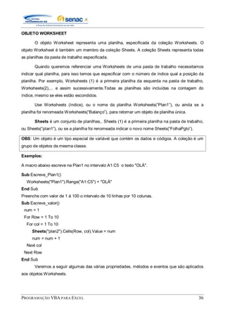 PROGRAMAÇÃO VBA PARA EXCEL 36
OBJETO WORKSHEET
O objeto Worksheet representa uma planilha, especificada da coleção Worksheets. O
objeto Worksheet é também um membro da coleção Sheets. A coleção Sheets representa todas
as planilhas da pasta de trabalho especificada.
Quando queremos referenciar uma Worksheets de uma pasta de trabalho necessitamos
indicar qual planilha, para isso temos que especificar com o número de índice qual a posição da
planilha. Por exemplo, Worksheets (1) é a primeira planilha da esquerda na pasta de trabalho,
Worksheets(2),... e assim sucessivamente.Todas as planilhas são incluídas na contagem do
índice, mesmo se eles estão escondidos.
Use Worksheets (índice), ou o nome da planilha Worksheets(“Plan1”), ou ainda se a
planilha foi renomeada Worksheets(“Balanço”), para retornar um objeto de planilha única.
Sheets é um conjunto de planilhas,. Sheets (1) é a primeira planilha na pasta de trabalho,
ou Sheets(“plan1”), ou se a planilha foi renomeada indicar o novo nome Sheets(“FolhaPgto”).
OBS: Um objeto é um tipo especial de variável que contém os dados e códigos. A coleção é um
grupo de objetos da mesma classe.
Exemplos:
A macro abaixo escreve na Plan1 no intervalo A1:C5 o texto "OLÁ".
Sub Escreve_Plan1()
Worksheets("Plan1").Range("A1:C5") = "OLÁ"
End Sub
Preenche com valor de 1 á 100 o intervalo de 10 linhas por 10 colunas.
Sub Escreve_valor()
num = 1
For Row = 1 To 10
For col = 1 To 10
Sheets("plan2").Cells(Row, col).Value = num
num = num + 1
Next col
Next Row
End Sub
Veremos a seguir algumas das várias propriedades, métodos e eventos que são aplicados
aos objetos Worksheets.
 
