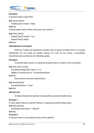 PROGRAMAÇÃO VBA PARA EXCEL 38
Exemplos:
O exemplo abaixo oculta Plan2
Sub Oculta_Plan2()
Sheets("plan2").Visible = False
End Sub
Exemplo abaixo exibe a Plan2 oculta pela macro anterior.
Sub Exibe_Plan2()
Sheets("Plan2").Visible = True
Sheets("Plan2").Select
End Sub
PROPRIEDADE ACTIVESHEET
Retorna um objeto que representa a planilha ativa na pasta de trabalho ativa ou na janela
especificada. Se uma pasta de trabalho aparece em mais de uma janela, a propriedade
ActiveSheet pode ser diferente em diferentes janelas.
Exemplos:
O exemplo abaixo escreve na célula B2 da planilha ativa e mostra o nome da planilha.
Sub Test_Active_sheet()
ActiveSheet.Range("B2").Value = 3.14
MsgBox "A planilha ativa é: " & ActiveSheet.Name
End Sub
Esse exemplo renomeia a planilha ativa.
Sub AvtiveSheet2()
ActiveSheet.Name = "Linda"
End Sub
MÉTODO ADD
O método Add permite adicionar novas planilhas à pasta de trabalho ativa.
Exemplo 1:
A macro abaixo adiciona a planilha “Bacana” a esquerda da planilha selecionada.
Sub Add_planilha()
Worksheets.Add().Name = "Bacana"
End Sub
Exemplo 2:
O exemplo insere 4 novas planilhas após a última planilha.
 
