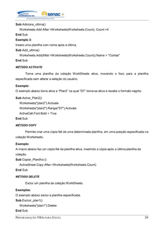 PROGRAMAÇÃO VBA PARA EXCEL 39
Sub Adiciona_ultima()
Worksheets.Add After:=Worksheets(Worksheets.Count), Count:=4
End Sub
Exemplo 3:
Insere uma planilha com nome após a última.
Sub Add_ultima()
Worksheets.Add(After:=Worksheets(Worksheets.Count)).Name = "Contas"
End Sub
MÉTODO ACTIVATE
Torna uma planilha da coleção WorkSheets ativa, movendo o foco para a planilha
especificada sem alterar a seleção do usuário.
Exemplo:
O exemplo abaixo torna ativa a “Plan2” na qual “D7” torna-se ativa e recebe o formato negrito.
Sub Active_Plan2()
Worksheets("plan2").Activate
Worksheets("plan2").Range("D7").Activate
ActiveCell.Font.Bold = True
End Sub
MÉTODO COPY
Permite criar uma cópia fiel de uma determinada planilha, em uma posição especificada na
coleção Worksheets.
Exemplo:
A macro abaixo faz um cópia fiel da planilha ativa, inserindo a cópia após a última planilha da
coleção.
Sub Copiar_Planilha ()
ActiveSheet.Copy After:=Worksheets(Worksheets.Count)
End Sub
MÉTODO DELETE
Exclui um planilha da coleção WorkSheets.
Exemplos:
O exemplo abaixo exclui a planilha especificada.
Sub Excluir_plan1()
Worksheets("plan1").Delete
End Sub
 