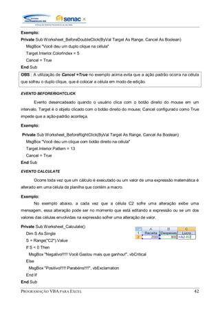 PROGRAMAÇÃO VBA PARA EXCEL 42
Exemplo:
Private Sub Worksheet_BeforeDoubleClick(ByVal Target As Range, Cancel As Boolean)
MsgBox "Você deu um duplo clique na célula"
Target.Interior.ColorIndex = 5
Cancel = True
End Sub
OBS.: A utilização de Cancel =True no exemplo acima evita que a ação padrão ocorra na célula
que sofreu o duplo clique, que é colocar a célula em modo de edição.
EVENTO BEFORERIGHTCLICK
Evento desencadeado quando o usuário clica com o botão direito do mouse em um
intervalo. Target é o objeto clicado com o botão direito do mouse; Cancel configurado como True
impede que a ação-padrão aconteça.
Exemplo:
Private Sub Worksheet_BeforeRightClick(ByVal Target As Range, Cancel As Boolean)
MsgBox "Você deu um clique com botão direito na célula"
Target.Interior.Pattern = 13
Cancel = True
End Sub
EVENTO CALCULATE
Ocorre toda vez que um cálculo é executado ou um valor de uma expressão matemática é
alterado em uma célula da planilha que contém a macro.
Exemplo:
No exemplo abaixo, a cada vez que a célula C2 sofre uma alteração exibe uma
mensagem, essa alteração pode ser no momento que está editando a expressão ou se um dos
valores das células envolvidas na expressão sofrer uma alteração de valor.
Private Sub Worksheet_Calculate()
Dim S As Single
S = Range("C2").Value
If S < 0 Then
MsgBox "Negativo!!!!! Você Gastou mais que ganhou!", vbCritical
Else
MsgBox "Positivo!!!!! Parabéns!!!!", vbExclamation
End If
End Sub
 