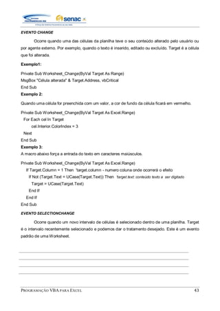 PROGRAMAÇÃO VBA PARA EXCEL 43
EVENTO CHANGE
Ocorre quando uma das células da planilha teve o seu conteúdo alterado pelo usuário ou
por agente externo. Por exemplo, quando o texto é inserido, editado ou excluído. Target é a célula
que foi alterada.
Exemplo1:
Private Sub Worksheet_Change(ByVal Target As Range)
MsgBox "Célula alterada" & Target.Address, vbCritical
End Sub
Exemplo 2:
Quando uma célula for preenchida com um valor, a cor de fundo da célula ficará em vermelho.
Private Sub Worksheet_Change(ByVal Target As Excel.Range)
For Each cel In Target
cel.Interior.ColorIndex = 3
Next
End Sub
Exemplo 3:
A macro abaixo força a entrada do texto em caracteres maiúsculos.
Private Sub Worksheet_Change(ByVal Target As Excel.Range)
If Target.Column = 1 Then 'target.column - numero coluna onde ocorrerá o efeito
If Not (Target.Text = UCase(Target.Text)) Then 'target.text: conteúdo texto a ser digitado
Target = UCase(Target.Text)
End If
End If
End Sub
EVENTO SELECTIONCHANGE
Ocorre quando um novo intervalo de células é selecionado dentro de uma planilha. Target
é o intervalo recentemente selecionado e podemos dar o tratamento desejado. Este é um evento
padrão de uma Worksheet.
 