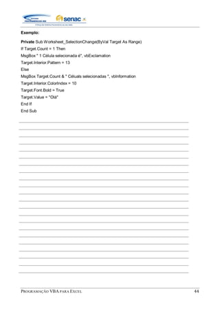PROGRAMAÇÃO VBA PARA EXCEL 44
Exemplo:
Private Sub Worksheet_SelectionChange(ByVal Target As Range)
If Target.Count = 1 Then
MsgBox " 1 Célula selecionada é", vbExclamation
Target.Interior.Pattern = 13
Else
MsgBox Target.Count & " Céluals selecionadas ", vbInformation
Target.Interior.ColorIndex = 10
Target.Font.Bold = True
Target.Value = "Olá"
End If
End Sub
 