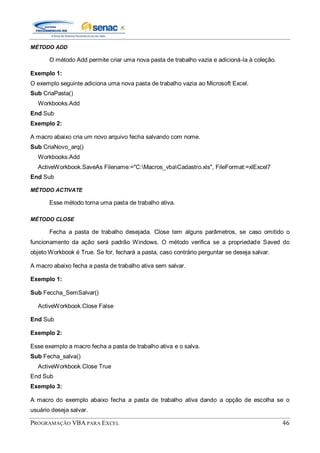 PROGRAMAÇÃO VBA PARA EXCEL 46
MÉTODO ADD
O método Add permite criar uma nova pasta de trabalho vazia e adicioná-la à coleção.
Exemplo 1:
O exemplo seguinte adiciona uma nova pasta de trabalho vazia ao Microsoft Excel.
Sub CriaPasta()
Workbooks.Add
End Sub
Exemplo 2:
A macro abaixo cria um novo arquivo fecha salvando com nome.
Sub CriaNovo_arq()
Workbooks.Add
ActiveWorkbook.SaveAs Filename:="C:Macros_vbaCadastro.xls", FileFormat:=xlExcel7
End Sub
MÉTODO ACTIVATE
Esse método torna uma pasta de trabalho ativa.
MÉTODO CLOSE
Fecha a pasta de trabalho desejada. Close tem alguns parâmetros, se caso omitido o
funcionamento da ação será padrão Windows. O método verifica se a propriedade Saved do
objeto Workbook é True. Se for, fechará a pasta, caso contrário perguntar se deseja salvar.
A macro abaixo fecha a pasta de trabalho ativa sem salvar.
Exemplo 1:
Sub Feccha_SemSalvar()
ActiveWorkbook.Close False
End Sub
Exemplo 2:
Esse exemplo a macro fecha a pasta de trabalho ativa e o salva.
Sub Fecha_salva()
ActiveWorkbook.Close True
End Sub
Exemplo 3:
A macro do exemplo abaixo fecha a pasta de trabalho ativa dando a opção de escolha se o
usuário deseja salvar.
 