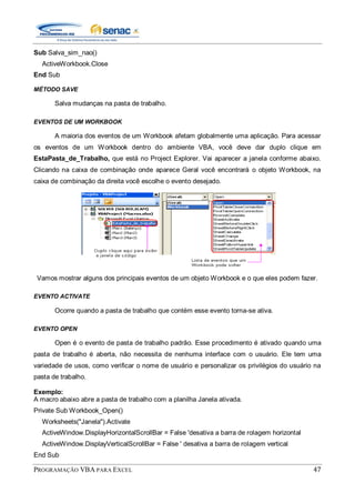 PROGRAMAÇÃO VBA PARA EXCEL 47
Sub Salva_sim_nao()
ActiveWorkbook.Close
End Sub
MÉTODO SAVE
Salva mudanças na pasta de trabalho.
EVENTOS DE UM WORKBOOK
A maioria dos eventos de um Workbook afetam globalmente uma aplicação. Para acessar
os eventos de um Workbook dentro do ambiente VBA, você deve dar duplo clique em
EstaPasta_de_Trabalho, que está no Project Explorer. Vai aparecer a janela conforme abaixo.
Clicando na caixa de combinação onde aparece Geral você encontrará o objeto Workbook, na
caixa de combinação da direita você escolhe o evento desejado.
Vamos mostrar alguns dos principais eventos de um objeto Workbook e o que eles podem fazer.
EVENTO ACTIVATE
Ocorre quando a pasta de trabalho que contém esse evento torna-se ativa.
EVENTO OPEN
Open é o evento de pasta de trabalho padrão. Esse procedimento é ativado quando uma
pasta de trabalho é aberta, não necessita de nenhuma interface com o usuário. Ele tem uma
variedade de usos, como verificar o nome de usuário e personalizar os privilégios do usuário na
pasta de trabalho.
Exemplo:
A macro abaixo abre a pasta de trabalho com a planilha Janela ativada.
Private Sub Workbook_Open()
Worksheets("Janela").Activate
ActiveWindow.DisplayHorizontalScrollBar = False 'desativa a barra de rolagem horizontal
ActiveWindow.DisplayVerticalScrollBar = False ' desativa a barra de rolagem vertical
End Sub
 