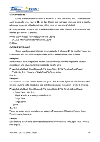PROGRAMAÇÃO VBA PARA EXCEL 48
EVENTO NEWSHEET
Ocorre quando uma nova planilha é adicionada à pasta de trabalho ativa. Esse evento tem
como argumento uma variável Sh, do tipo Object, que vai fazer referência para a planilha
adicionada e pode ser utilizada dentro do código como um elemento Worksheet.
No exemplo abaixo a macro será acionada quando inserir nova planilha, a nova planilha será
inserida após a última já existente.
Private Sub Workbook_NewSheet(ByVal Sh As Object)
Sh.Move After:=Worksheets(Worksheets.Count)
End Sub
EVENTO SHEETCHANGE
Ocorre quando qualquer intervalo em uma planilha é alterado. Sh é a planilha; Target é o
intervalo alterado. Para afetar uma planilha específica, referencie Worksheet_Change.
Exemplo1:
A macro abaixo abre uma pasta de trabalho quando você digita o nome da pasta de trabalho
desejada em uma célula na planilha da pasta de trabalho ativa:
Private Sub Workbook_SheetChange(ByVal Sh As Object, ByVal Target As Excel.Range)
Workbooks.Open Filename:="C:VbaExcel" & Target.Value
End Sub
Exemplo2:
Esse exemplo só aceita valores menores ou igual a 500. Se você digitar um valor maior que 500
em uma célula na pasta de trabalho, será exibida uma caixa de mensagem e o valor é removido.
Private Sub Workbook_SheetChange(ByVal Sh As Object, ByVal Target As Excel.Range)
If Target.Value > 500 Then
MsgBox "Valor Acima do permitido Erro!!!!!!"
Target.Clear
Target.Select
End If
End Sub
Vamos ver abaixo alguns exemplos onde usaremos Propriedades, Métodos e Eventos de um
Workbook descritos acima.
Exemplo 1:
Esse exemplo cria um novo arquivo solicitando que o usuário digite o nome, após salva e fecha o
novo arquivo.
 