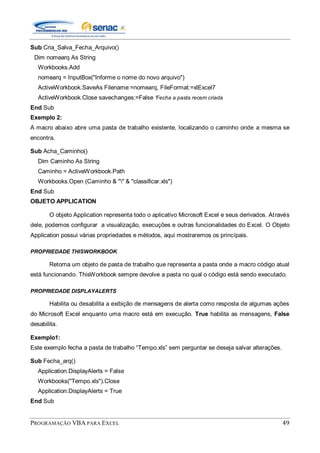PROGRAMAÇÃO VBA PARA EXCEL 49
Sub Cria_Salva_Fecha_Arquivo()
Dim nomearq As String
Workbooks.Add
nomearq = InputBox("Informe o nome do novo arquivo")
ActiveWorkbook.SaveAs Filename:=nomearq, FileFormat:=xlExcel7
ActiveWorkbook.Close savechanges:=False 'Fecha a pasta recem criada
End Sub
Exemplo 2:
A macro abaixo abre uma pasta de trabalho existente, localizando o caminho onde a mesma se
encontra.
Sub Acha_Caminho()
Dim Caminho As String
Caminho = ActiveWorkbook.Path
Workbooks.Open (Caminho & "" & "classificar.xls")
End Sub
OBJETO APPLICATION
O objeto Application representa todo o aplicativo Microsoft Excel e seus derivados. Através
dele, podemos configurar a visualização, execuções e outras funcionalidades do Excel. O Objeto
Application possui várias propriedades e métodos, aqui mostraremos os princípais.
PROPRIEDADE THISWORKBOOK
Retorna um objeto de pasta de trabalho que representa a pasta onde a macro código atual
está funcionando. ThisWorkbook sempre devolve a pasta no qual o código está sendo executado.
PROPRIEDADE DISPLAYALERTS
Habilita ou desabilita a exibição de mensagens de alerta como resposta de algumas ações
do Microsoft Excel enquanto uma macro está em execução. True habilita as mensagens, False
desabilita.
Exemplo1:
Este exemplo fecha a pasta de trabalho “Tempo.xls” sem perguntar se deseja salvar alterações.
Sub Fecha_arq()
Application.DisplayAlerts = False
Workbooks("Tempo.xls").Close
Application.DisplayAlerts = True
End Sub
 