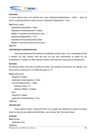 PROGRAMAÇÃO VBA PARA EXCEL 50
Exemplo2:
A macro abaixo exclui uma planilha sem aviso “Application.DisplayAlerts = False”, antes de
excluir a segunda planilha mostra um aviso “Application.DisplayAlerts = True”.
Sub Excluir_plan()
Application.DisplayAlerts = False
Application.Worksheets("plan7").Delete
MsgBox "A planilha foi excluída sem aviso...."
Application.DisplayAlerts = True
Application.Worksheets("plan8").Delete
MsgBox "A planilha foi excluída com aviso...."
End Sub
PROPRIEDADE SCREENUPDATING
Essa propriedade permite desativar a atualização quando False. True a atualização da tela
é ativada. Ou seja, quando você não quer ver seu ecrã acompanhar as ações de seu
procedimento. O padrão do VBA é sempre mostrar o ecrã durante a execução do procedimento.
Exemplo:
No exemplo abaixo você verá uma folha em branco, sem qualquer movimento e, em seguida, uma
folha onde as células de A1 a A10000 são iguais a "77".
Sub Oculta_ecra()
Range("A1").Select
Application.ScreenUpdating = False
Do Until Selection.Row = 10000
Selection.Value = 77
Selection.Offset(1, 0).Select
Loop
Range("A1").Select
Application.ScreenUpdating = True
End Sub
MÉTODO QUIT
Esse método encerra o Microsoft Excel com a opção que pergunta ao usuário se deseja
salvar os arquivos que estão sendo fechados, caso marque “não” fecha sem salvar.
Exemplo:
Sub Fechar()
Application.Quit
End Sub
 