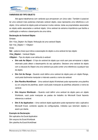 PROGRAMAÇÃO VBA PARA EXCEL 52
VARIÁVEIS DO TIPO OBJETO
Até agora trabalhamos com variáveis que armazenam um único valor. Também é possível
ter uma variável mais poderosa chamada variável objeto, essa representa uma referência a um
objeto. Uma variável de objeto pode armazenar muitos valores, todas as propriedades associadas
ao objeto estão associadas a variável objeto. Uma variável de extrema importância que facilita a
codificação e melhora o desempenho de uma rotina.
Declaração da Variável Objeto
Sintaxe:
Dim <Var_Objeto> As Objeto „Atribuição de uma variável Objeto
Set <Var_Objeto> = <Objeto>
Onde:
Set – palavra chave que indica a associação do objeto a uma variável do tipo objeto
<Var_Objeto> - Variável Objeto
<Objeto> - Tipo do objeto a ser atribuído à variável
Dim oob As Object - O tipo de variável de objeto que você usar para armazenar o objeto
retornado pode afetar o desempenho do seu aplicativo. Declarar uma variável de objeto
com a cláusula As Object cria uma variável que pode conter uma referência a qualquer tipo
de objeto.
Dim Cel As Range - Quando você define uma variável de objeto para um objeto Range,
você pode facilmente manipular o intervalo usando o nome da variável.
Dim Planilha WorkSheet - Uma variável objeto Worksheet pode representar uma planilha
ou um conjunto de planilhas, assim você pode manipular as planilhas utilizando o nome da
variável.
Dim Arquivo Workbook – Quando você definir uma variável de objeto para um objeto
Workbook, você pode manipular as pastas de trabalho do Microsoft Excel fazendo
referencia a variável.
Dim X As Application – Uma variável objeto application pode representar todo o aplicativo
Microsoft Excel, contendo opções de configurações, métodos que retornam objetos e
assim por diante.
Exemplo da Declaração:
Dim aplicativo As Excel.Application
Dim arquivo As Excel.Workbook
Dim planilha As Excel.WorkSheet
 